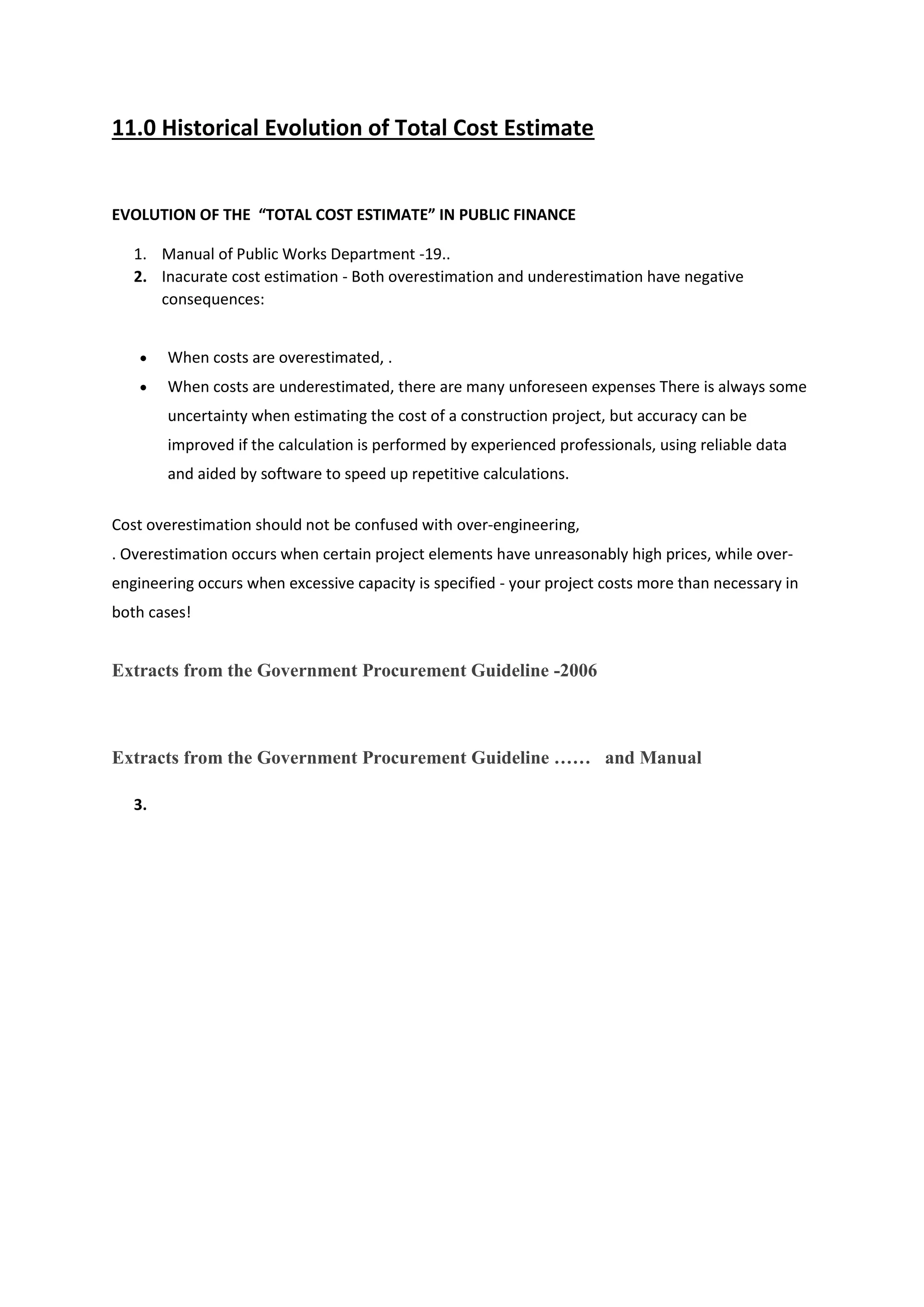 11.0 Historical Evolution of Total Cost Estimate
EVOLUTION OF THE “TOTAL COST ESTIMATE” IN PUBLIC FINANCE
1. Manual of Public Works Department -19..
2. Inacurate cost estimation - Both overestimation and underestimation have negative
consequences:
 When costs are overestimated, .
 When costs are underestimated, there are many unforeseen expenses There is always some
uncertainty when estimating the cost of a construction project, but accuracy can be
improved if the calculation is performed by experienced professionals, using reliable data
and aided by software to speed up repetitive calculations.
Cost overestimation should not be confused with over-engineering,
. Overestimation occurs when certain project elements have unreasonably high prices, while over-
engineering occurs when excessive capacity is specified - your project costs more than necessary in
both cases!
Extracts from the Government Procurement Guideline -2006
Extracts from the Government Procurement Guideline …… and Manual
3.
 
