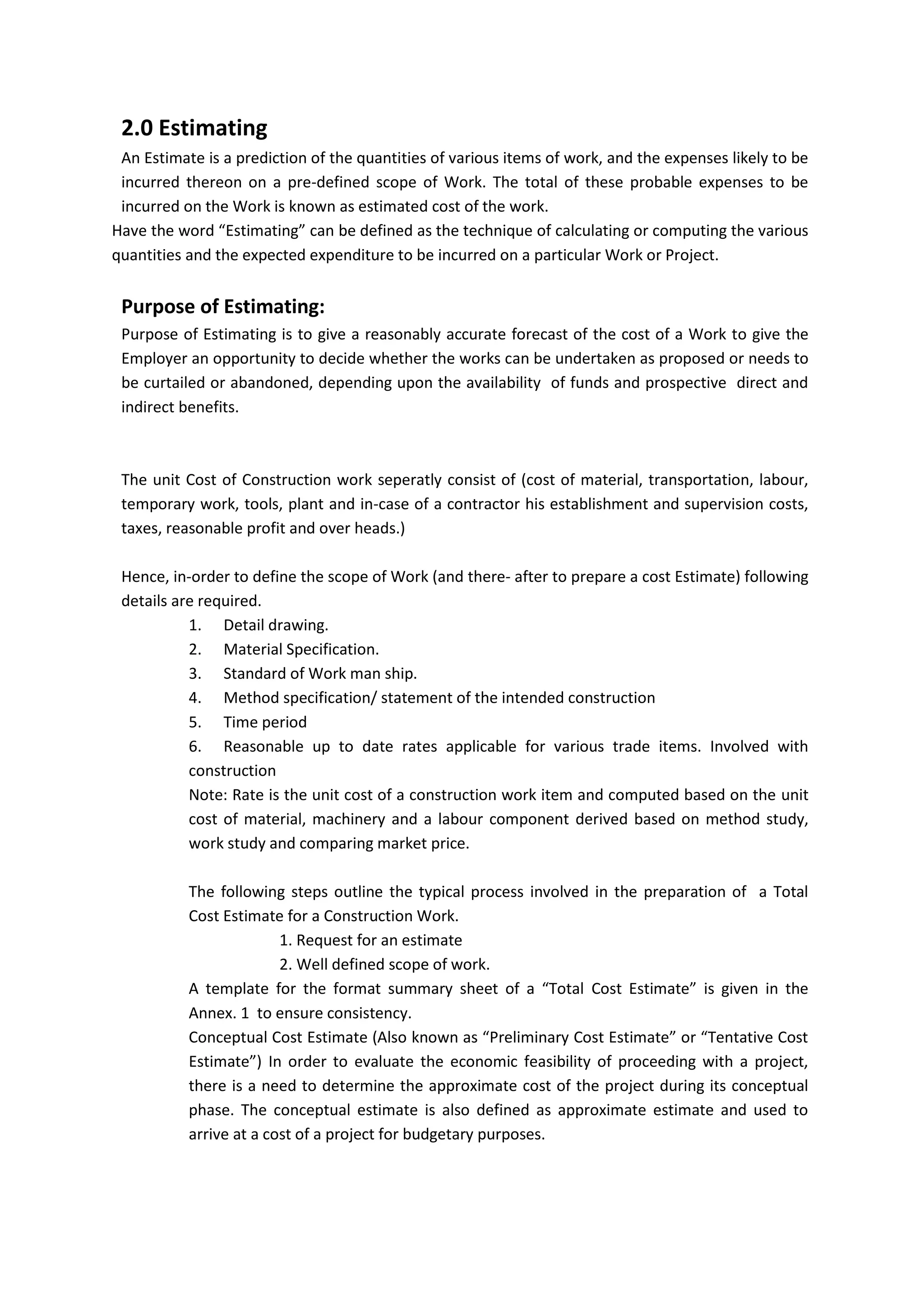 2.0 Estimating
An Estimate is a prediction of the quantities of various items of work, and the expenses likely to be
incurred thereon on a pre-defined scope of Work. The total of these probable expenses to be
incurred on the Work is known as estimated cost of the work.
Have the word “Estimating” can be defined as the technique of calculating or computing the various
quantities and the expected expenditure to be incurred on a particular Work or Project.
Purpose of Estimating:
Purpose of Estimating is to give a reasonably accurate forecast of the cost of a Work to give the
Employer an opportunity to decide whether the works can be undertaken as proposed or needs to
be curtailed or abandoned, depending upon the availability of funds and prospective direct and
indirect benefits.
The unit Cost of Construction work seperatly consist of (cost of material, transportation, labour,
temporary work, tools, plant and in-case of a contractor his establishment and supervision costs,
taxes, reasonable profit and over heads.)
Hence, in-order to define the scope of Work (and there- after to prepare a cost Estimate) following
details are required.
1. Detail drawing.
2. Material Specification.
3. Standard of Work man ship.
4. Method specification/ statement of the intended construction
5. Time period
6. Reasonable up to date rates applicable for various trade items. Involved with
construction
Note: Rate is the unit cost of a construction work item and computed based on the unit
cost of material, machinery and a labour component derived based on method study,
work study and comparing market price.
The following steps outline the typical process involved in the preparation of a Total
Cost Estimate for a Construction Work.
1. Request for an estimate
2. Well defined scope of work.
A template for the format summary sheet of a “Total Cost Estimate” is given in the
Annex. 1 to ensure consistency.
Conceptual Cost Estimate (Also known as “Preliminary Cost Estimate” or “Tentative Cost
Estimate”) In order to evaluate the economic feasibility of proceeding with a project,
there is a need to determine the approximate cost of the project during its conceptual
phase. The conceptual estimate is also defined as approximate estimate and used to
arrive at a cost of a project for budgetary purposes.
 