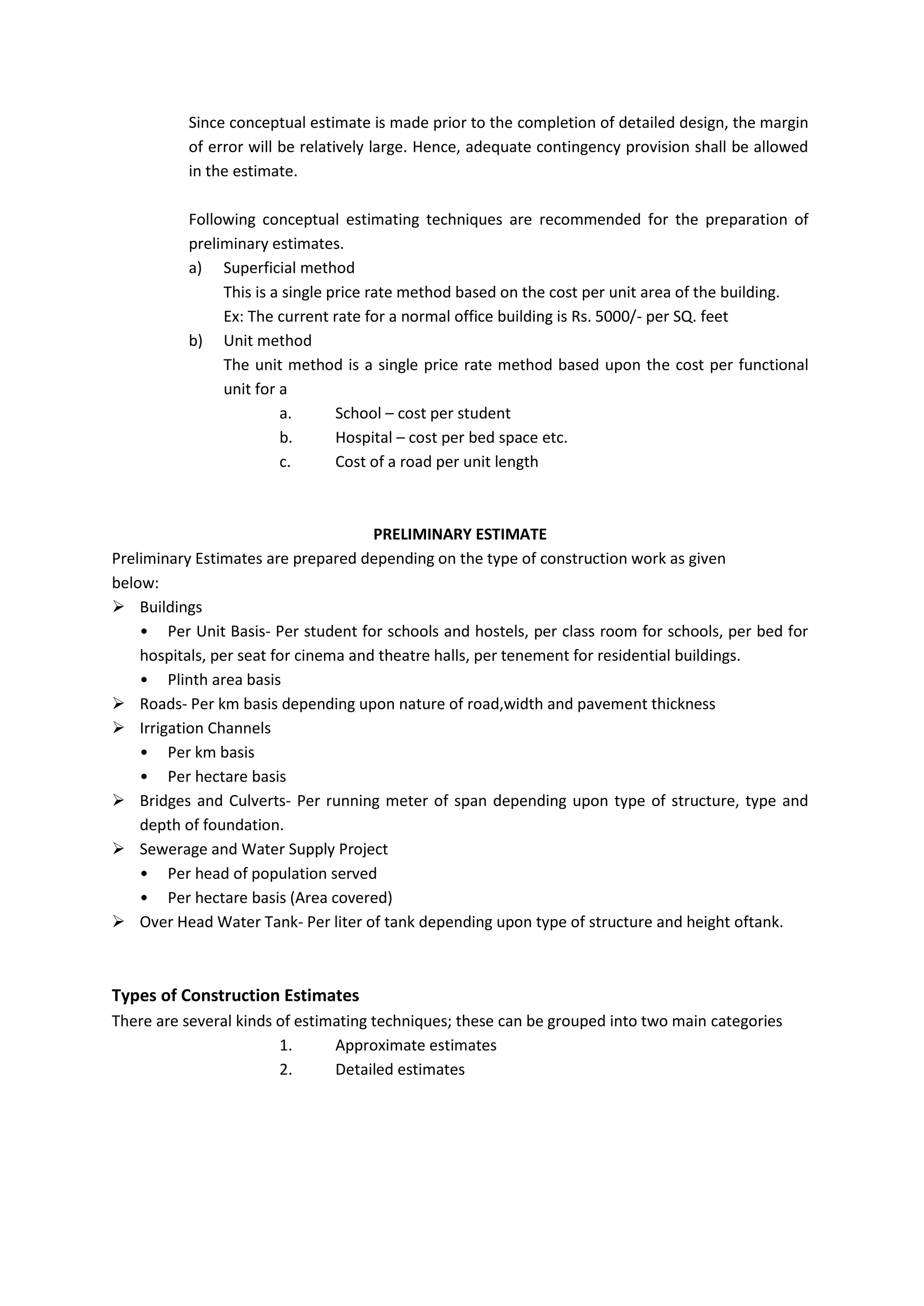 Since conceptual estimate is made prior to the completion of detailed design, the margin
of error will be relatively large. Hence, adequate contingency provision shall be allowed
in the estimate.
Following conceptual estimating techniques are recommended for the preparation of
preliminary estimates.
a) Superficial method
This is a single price rate method based on the cost per unit area of the building.
Ex: The current rate for a normal office building is Rs. 5000/- per SQ. feet
b) Unit method
The unit method is a single price rate method based upon the cost per functional
unit for a
a. School – cost per student
b. Hospital – cost per bed space etc.
c. Cost of a road per unit length
PRELIMINARY ESTIMATE
Preliminary Estimates are prepared depending on the type of construction work as given
below:
 Buildings
• Per Unit Basis- Per student for schools and hostels, per class room for schools, per bed for
hospitals, per seat for cinema and theatre halls, per tenement for residential buildings.
• Plinth area basis
 Roads- Per km basis depending upon nature of road,width and pavement thickness
 Irrigation Channels
• Per km basis
• Per hectare basis
 Bridges and Culverts- Per running meter of span depending upon type of structure, type and
depth of foundation.
 Sewerage and Water Supply Project
• Per head of population served
• Per hectare basis (Area covered)
 Over Head Water Tank- Per liter of tank depending upon type of structure and height oftank.
Types of Construction Estimates
There are several kinds of estimating techniques; these can be grouped into two main categories
1. Approximate estimates
2. Detailed estimates
 