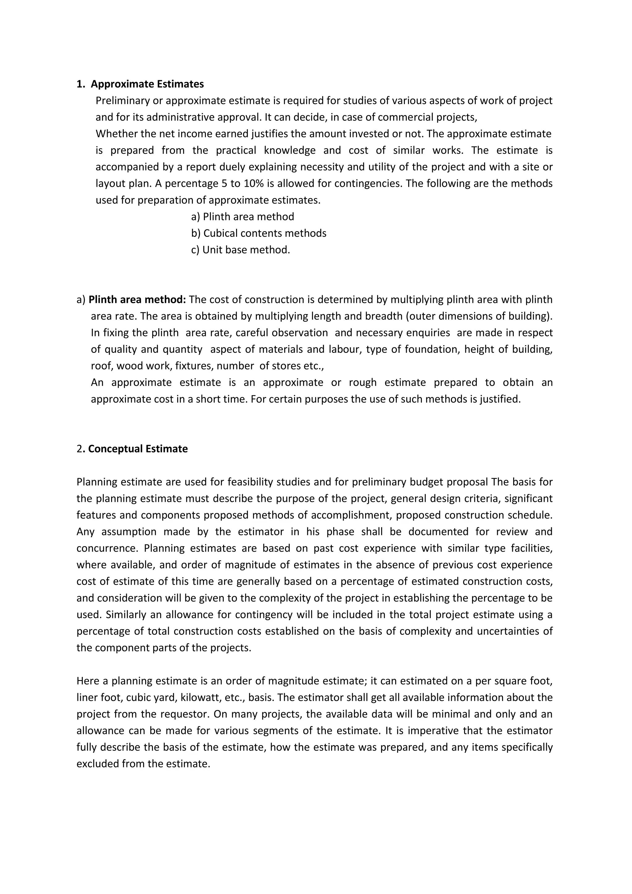 1. Approximate Estimates
Preliminary or approximate estimate is required for studies of various aspects of work of project
and for its administrative approval. It can decide, in case of commercial projects,
Whether the net income earned justifies the amount invested or not. The approximate estimate
is prepared from the practical knowledge and cost of similar works. The estimate is
accompanied by a report duely explaining necessity and utility of the project and with a site or
layout plan. A percentage 5 to 10% is allowed for contingencies. The following are the methods
used for preparation of approximate estimates.
a) Plinth area method
b) Cubical contents methods
c) Unit base method.
a) Plinth area method: The cost of construction is determined by multiplying plinth area with plinth
area rate. The area is obtained by multiplying length and breadth (outer dimensions of building).
In fixing the plinth area rate, careful observation and necessary enquiries are made in respect
of quality and quantity aspect of materials and labour, type of foundation, height of building,
roof, wood work, fixtures, number of stores etc.,
An approximate estimate is an approximate or rough estimate prepared to obtain an
approximate cost in a short time. For certain purposes the use of such methods is justified.
2. Conceptual Estimate
Planning estimate are used for feasibility studies and for preliminary budget proposal The basis for
the planning estimate must describe the purpose of the project, general design criteria, significant
features and components proposed methods of accomplishment, proposed construction schedule.
Any assumption made by the estimator in his phase shall be documented for review and
concurrence. Planning estimates are based on past cost experience with similar type facilities,
where available, and order of magnitude of estimates in the absence of previous cost experience
cost of estimate of this time are generally based on a percentage of estimated construction costs,
and consideration will be given to the complexity of the project in establishing the percentage to be
used. Similarly an allowance for contingency will be included in the total project estimate using a
percentage of total construction costs established on the basis of complexity and uncertainties of
the component parts of the projects.
Here a planning estimate is an order of magnitude estimate; it can estimated on a per square foot,
liner foot, cubic yard, kilowatt, etc., basis. The estimator shall get all available information about the
project from the requestor. On many projects, the available data will be minimal and only and an
allowance can be made for various segments of the estimate. It is imperative that the estimator
fully describe the basis of the estimate, how the estimate was prepared, and any items specifically
excluded from the estimate.
 