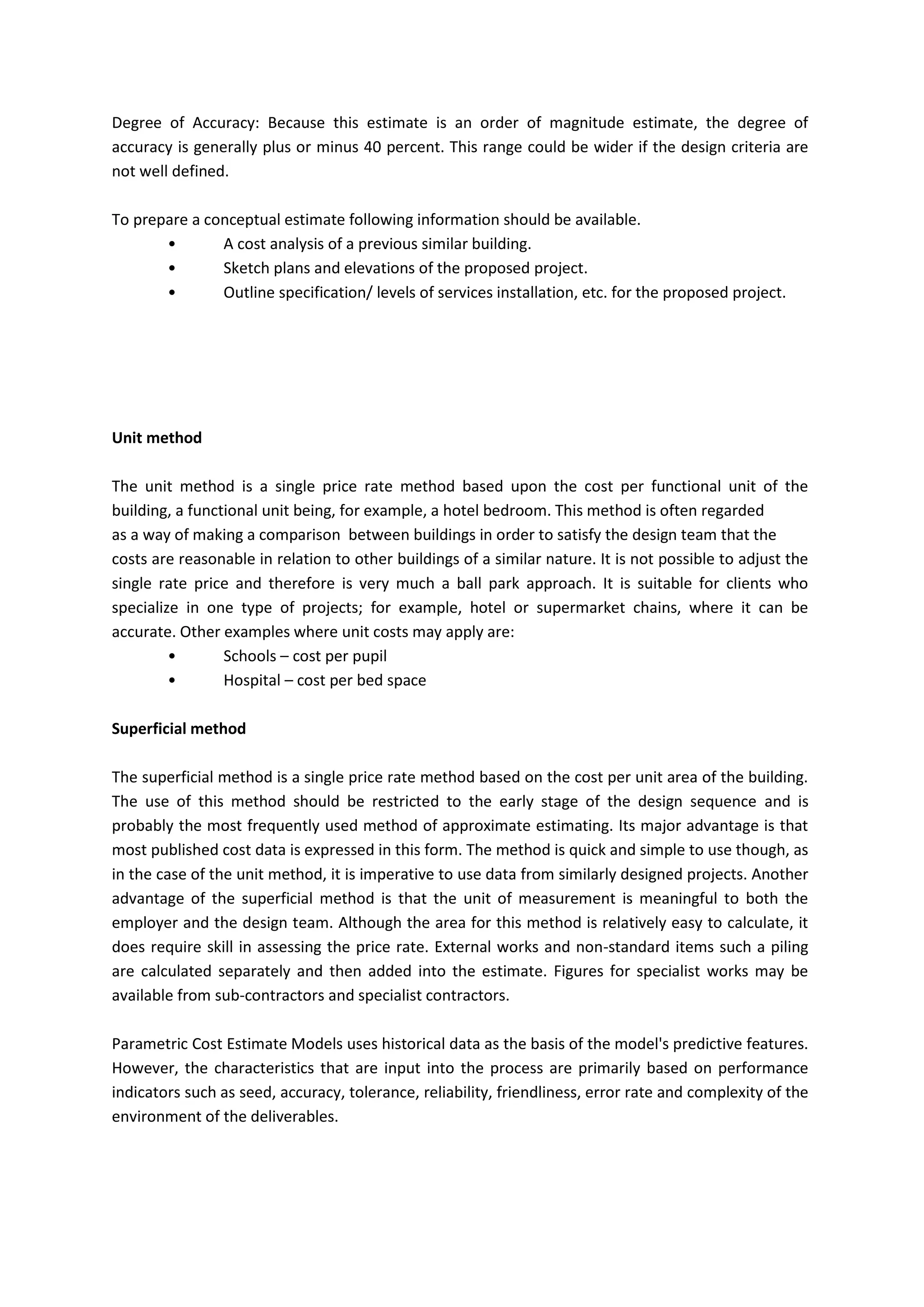 Degree of Accuracy: Because this estimate is an order of magnitude estimate, the degree of
accuracy is generally plus or minus 40 percent. This range could be wider if the design criteria are
not well defined.
To prepare a conceptual estimate following information should be available.
• A cost analysis of a previous similar building.
• Sketch plans and elevations of the proposed project.
• Outline specification/ levels of services installation, etc. for the proposed project.
Unit method
The unit method is a single price rate method based upon the cost per functional unit of the
building, a functional unit being, for example, a hotel bedroom. This method is often regarded
as a way of making a comparison between buildings in order to satisfy the design team that the
costs are reasonable in relation to other buildings of a similar nature. It is not possible to adjust the
single rate price and therefore is very much a ball park approach. It is suitable for clients who
specialize in one type of projects; for example, hotel or supermarket chains, where it can be
accurate. Other examples where unit costs may apply are:
• Schools – cost per pupil
• Hospital – cost per bed space
Superficial method
The superficial method is a single price rate method based on the cost per unit area of the building.
The use of this method should be restricted to the early stage of the design sequence and is
probably the most frequently used method of approximate estimating. Its major advantage is that
most published cost data is expressed in this form. The method is quick and simple to use though, as
in the case of the unit method, it is imperative to use data from similarly designed projects. Another
advantage of the superficial method is that the unit of measurement is meaningful to both the
employer and the design team. Although the area for this method is relatively easy to calculate, it
does require skill in assessing the price rate. External works and non-standard items such a piling
are calculated separately and then added into the estimate. Figures for specialist works may be
available from sub-contractors and specialist contractors.
Parametric Cost Estimate Models uses historical data as the basis of the model's predictive features.
However, the characteristics that are input into the process are primarily based on performance
indicators such as seed, accuracy, tolerance, reliability, friendliness, error rate and complexity of the
environment of the deliverables.
 