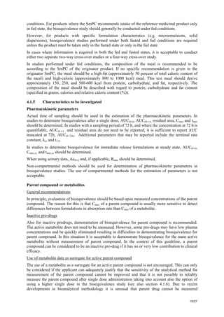 10/27
conditions. For products where the SmPC recommends intake of the reference medicinal product only
in fed state, the bioequivalence study should generally be conducted under fed conditions.
However, for products with specific formulation characteristics (e.g. microemulsions, solid
dispersions), bioequivalence studies performed under both fasted and fed conditions are required
unless the product must be taken only in the fasted state or only in the fed state.
In cases where information is required in both the fed and fasted states, it is acceptable to conduct
either two separate two-way cross-over studies or a four-way cross-over study.
In studies performed under fed conditions, the composition of the meal is recommended to be
according to the SmPC of the originator product. If no specific recommendation is given in the
originator SmPC, the meal should be a high-fat (approximately 50 percent of total caloric content of
the meal) and high-calorie (approximately 800 to 1000 kcal) meal. This test meal should derive
approximately 150, 250, and 500-600 kcal from protein, carbohydrate, and fat, respectively. The
composition of the meal should be described with regard to protein, carbohydrate and fat content
(specified in grams, calories and relative caloric content (%)).
4.1.5 Characteristics to be investigated
Pharmacokinetic parameters
Actual time of sampling should be used in the estimation of the pharmacokinetic parameters. In
studies to determine bioequivalence after a single dose, AUC(0-t), AUC(0-∞), residual area, Cmax and tmax
should be determined. In studies with a sampling period of 72 h, and where the concentration at 72 h is
quantifiable, AUC(0-∞) and residual area do not need to be reported; it is sufficient to report AUC
truncated at 72h, AUC(0-72h). Additional parameters that may be reported include the terminal rate
constant, λz, and t1/2.
In studies to determine bioequivalence for immediate release formulations at steady state, AUC(0-τ),
Cmax,ss, and tmax,ss should be determined.
When using urinary data, Ae(0-t) and, if applicable, Rmax should be determined.
Non-compartmental methods should be used for determination of pharmacokinetic parameters in
bioequivalence studies. The use of compartmental methods for the estimation of parameters is not
acceptable.
Parent compound or metabolites
General recommendations
In principle, evaluation of bioequivalence should be based upon measured concentrations of the parent
compound. The reason for this is that Cmax of a parent compound is usually more sensitive to detect
differences between formulations in absorption rate than Cmax of a metabolite.
Inactive pro-drugs
Also for inactive prodrugs, demonstration of bioequivalence for parent compound is recommended.
The active metabolite does not need to be measured. However, some pro-drugs may have low plasma
concentrations and be quickly eliminated resulting in difficulties in demonstrating bioequivalence for
parent compound. In this situation it is acceptable to demonstrate bioequivalence for the main active
metabolite without measurement of parent compound. In the context of this guideline, a parent
compound can be considered to be an inactive pro-drug if it has no or very low contribution to clinical
efficacy.
Use of metabolite data as surrogate for active parent compound
The use of a metabolite as a surrogate for an active parent compound is not encouraged. This can only
be considered if the applicant can adequately justify that the sensitivity of the analytical method for
measurement of the parent compound cannot be improved and that it is not possible to reliably
measure the parent compound after single dose administration taking into account also the option of
using a higher single dose in the bioequivalence study (see also section 4.1.6). Due to recent
developments in bioanalytical methodology it is unusual that parent drug cannot be measured
 