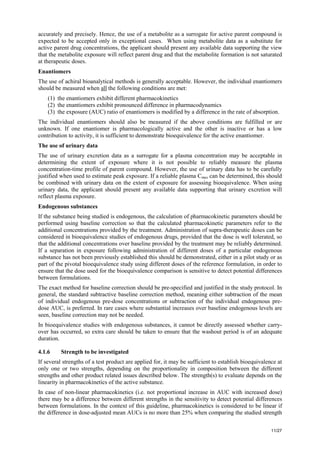 11/27
accurately and precisely. Hence, the use of a metabolite as a surrogate for active parent compound is
expected to be accepted only in exceptional cases. When using metabolite data as a substitute for
active parent drug concentrations, the applicant should present any available data supporting the view
that the metabolite exposure will reflect parent drug and that the metabolite formation is not saturated
at therapeutic doses.
Enantiomers
The use of achiral bioanalytical methods is generally acceptable. However, the individual enantiomers
should be measured when all the following conditions are met:
(1) the enantiomers exhibit different pharmacokinetics
(2) the enantiomers exhibit pronounced difference in pharmacodynamics
(3) the exposure (AUC) ratio of enantiomers is modified by a difference in the rate of absorption.
The individual enantiomers should also be measured if the above conditions are fulfilled or are
unknown. If one enantiomer is pharmacologically active and the other is inactive or has a low
contribution to activity, it is sufficient to demonstrate bioequivalence for the active enantiomer.
The use of urinary data
The use of urinary excretion data as a surrogate for a plasma concentration may be acceptable in
determining the extent of exposure where it is not possible to reliably measure the plasma
concentration-time profile of parent compound. However, the use of urinary data has to be carefully
justified when used to estimate peak exposure. If a reliable plasma Cmax can be determined, this should
be combined with urinary data on the extent of exposure for assessing bioequivalence. When using
urinary data, the applicant should present any available data supporting that urinary excretion will
reflect plasma exposure.
Endogenous substances
If the substance being studied is endogenous, the calculation of pharmacokinetic parameters should be
performed using baseline correction so that the calculated pharmacokinetic parameters refer to the
additional concentrations provided by the treatment. Administration of supra-therapeutic doses can be
considered in bioequivalence studies of endogenous drugs, provided that the dose is well tolerated, so
that the additional concentrations over baseline provided by the treatment may be reliably determined.
If a separation in exposure following administration of different doses of a particular endogenous
substance has not been previously established this should be demonstrated, either in a pilot study or as
part of the pivotal bioequivalence study using different doses of the reference formulation, in order to
ensure that the dose used for the bioequivalence comparison is sensitive to detect potential differences
between formulations.
The exact method for baseline correction should be pre-specified and justified in the study protocol. In
general, the standard subtractive baseline correction method, meaning either subtraction of the mean
of individual endogenous pre-dose concentrations or subtraction of the individual endogenous pre-
dose AUC, is preferred. In rare cases where substantial increases over baseline endogenous levels are
seen, baseline correction may not be needed.
In bioequivalence studies with endogenous substances, it cannot be directly assessed whether carry-
over has occurred, so extra care should be taken to ensure that the washout period is of an adequate
duration.
4.1.6 Strength to be investigated
If several strengths of a test product are applied for, it may be sufficient to establish bioequivalence at
only one or two strengths, depending on the proportionality in composition between the different
strengths and other product related issues described below. The strength(s) to evaluate depends on the
linearity in pharmacokinetics of the active substance.
In case of non-linear pharmacokinetics (i.e. not proportional increase in AUC with increased dose)
there may be a difference between different strengths in the sensitivity to detect potential differences
between formulations. In the context of this guideline, pharmacokinetics is considered to be linear if
the difference in dose-adjusted mean AUCs is no more than 25% when comparing the studied strength
 