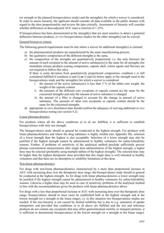 12/27
(or strength in the planned bioequivalence study) and the strength(s) for which a waiver is considered.
In order to assess linearity, the applicant should consider all data available in the public domain with
regard to the dose proportionality and review the data critically. Assessment of linearity will consider
whether differences in dose-adjusted AUC meet a criterion of ± 25%.
If bioequivalence has been demonstrated at the strength(s) that are most sensitive to detect a potential
difference between products, in vivo bioequivalence studies for the other strength(s) can be waived.
General biowaiver criteria
The following general requirements must be met where a waiver for additional strength(s) is claimed:
a) the pharmaceutical products are manufactured by the same manufacturing process,
b) the qualitative composition of the different strengths is the same,
c) the composition of the strengths are quantitatively proportional, i.e. the ratio between the
amount of each excipient to the amount of active substance(s) is the same for all strengths (for
immediate release products coating components, capsule shell, colour agents and flavours are
not required to follow this rule),
If there is some deviation from quantitatively proportional composition, condition c is still
considered fulfilled if condition i) and ii) or i) and iii) below apply to the strength used in the
bioequivalence study and the strength(s) for which a waiver is considered
i. the amount of the active substance(s) is less than 5 % of the tablet core weight, the
weight of the capsule content
ii. the amounts of the different core excipients or capsule content are the same for the
concerned strengths and only the amount of active substance is changed
iii. the amount of a filler is changed to account for the change in amount of active
substance. The amounts of other core excipients or capsule content should be the
same for the concerned strengths
d) appropriate in vitro dissolution data should confirm the adequacy of waiving additional in vivo
bioequivalence testing (see section 4.2).
Linear pharmacokinetics
For products where all the above conditions a) to d) are fulfilled, it is sufficient to establish
bioequivalence with only one strength.
The bioequivalence study should in general be conducted at the highest strength. For products with
linear pharmacokinetics and where the drug substance is highly soluble (see Appendix III), selection
of a lower strength than the highest is also acceptable. Selection of a lower strength may also be
justified if the highest strength cannot be administered to healthy volunteers for safety/tolerability
reasons. Further, if problems of sensitivity of the analytical method preclude sufficiently precise
plasma concentration measurements after single dose administration of the highest strength, a higher
dose may be selected (preferably using multiple tablets of the highest strength). The selected dose may
be higher than the highest therapeutic dose provided that this single dose is well tolerated in healthy
volunteers and that there are no absorption or solubility limitations at this dose.
Non-linear pharmacokinetics
For drugs with non-linear pharmacokinetics characterised by a more than proportional increase in
AUC with increasing dose over the therapeutic dose range, the bioequivalence study should in general
be conducted at the highest strength. As for drugs with linear pharmacokinetics a lower strength may
be justified if the highest strength cannot be administered to healthy volunteers for safety/tolerability
reasons. Likewise a higher dose may be used in case of sensitivity problems of the analytical method
in line with the recommendations given for products with linear pharmacokinetics above.
For drugs with a less than proportional increase in AUC with increasing dose over the therapeutic dose
range, bioequivalence should in most cases be established both at the highest strength and at the
lowest strength (or a strength in the linear range), i.e. in this situation two bioequivalence studies are
needed. If the non-linearity is not caused by limited solubility but is due to e.g. saturation of uptake
transporters and provided that conditions a) to d) above are fulfilled and the test and reference
products do not contain any excipients that may affect gastrointestinal motility or transport proteins, it
is sufficient to demonstrate bioequivalence at the lowest strength (or a strength in the linear range).
 