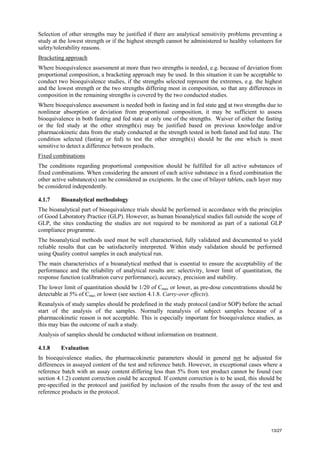 13/27
Selection of other strengths may be justified if there are analytical sensitivity problems preventing a
study at the lowest strength or if the highest strength cannot be administered to healthy volunteers for
safety/tolerability reasons.
Bracketing approach
Where bioequivalence assessment at more than two strengths is needed, e.g. because of deviation from
proportional composition, a bracketing approach may be used. In this situation it can be acceptable to
conduct two bioequivalence studies, if the strengths selected represent the extremes, e.g. the highest
and the lowest strength or the two strengths differing most in composition, so that any differences in
composition in the remaining strengths is covered by the two conducted studies.
Where bioequivalence assessment is needed both in fasting and in fed state and at two strengths due to
nonlinear absorption or deviation from proportional composition, it may be sufficient to assess
bioequivalence in both fasting and fed state at only one of the strengths. Waiver of either the fasting
or the fed study at the other strength(s) may be justified based on previous knowledge and/or
pharmacokinetic data from the study conducted at the strength tested in both fasted and fed state. The
condition selected (fasting or fed) to test the other strength(s) should be the one which is most
sensitive to detect a difference between products.
Fixed combinations
The conditions regarding proportional composition should be fulfilled for all active substances of
fixed combinations. When considering the amount of each active substance in a fixed combination the
other active substance(s) can be considered as excipients. In the case of bilayer tablets, each layer may
be considered independently.
4.1.7 Bioanalytical methodology
The bioanalytical part of bioequivalence trials should be performed in accordance with the principles
of Good Laboratory Practice (GLP). However, as human bioanalytical studies fall outside the scope of
GLP, the sites conducting the studies are not required to be monitored as part of a national GLP
compliance programme.
The bioanalytical methods used must be well characterised, fully validated and documented to yield
reliable results that can be satisfactorily interpreted. Within study validation should be performed
using Quality control samples in each analytical run.
The main characteristics of a bioanalytical method that is essential to ensure the acceptability of the
performance and the reliability of analytical results are: selectivity, lower limit of quantitation, the
response function (calibration curve performance), accuracy, precision and stability.
The lower limit of quantitation should be 1/20 of Cmax or lower, as pre-dose concentrations should be
detectable at 5% of Cmax or lower (see section 4.1.8. Carry-over effects).
Reanalysis of study samples should be predefined in the study protocol (and/or SOP) before the actual
start of the analysis of the samples. Normally reanalysis of subject samples because of a
pharmacokinetic reason is not acceptable. This is especially important for bioequivalence studies, as
this may bias the outcome of such a study.
Analysis of samples should be conducted without information on treatment.
4.1.8 Evaluation
In bioequivalence studies, the pharmacokinetic parameters should in general not be adjusted for
differences in assayed content of the test and reference batch. However, in exceptional cases where a
reference batch with an assay content differing less than 5% from test product cannot be found (see
section 4.1.2) content correction could be accepted. If content correction is to be used, this should be
pre-specified in the protocol and justified by inclusion of the results from the assay of the test and
reference products in the protocol.
 