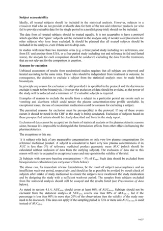 14/27
Subject accountability
Ideally, all treated subjects should be included in the statistical analysis. However, subjects in a
crossover trial who do not provide evaluable data for both of the test and reference products (or who
fail to provide evaluable data for the single period in a parallel group trial) should not be included.
The data from all treated subjects should be treated equally. It is not acceptable to have a protocol
which specifies that ‘spare’ subjects will be included in the analysis only if needed as replacements for
other subjects who have been excluded. It should be planned that all treated subjects should be
included in the analysis, even if there are no drop-outs.
In studies with more than two treatment arms (e.g. a three period study including two references, one
from EU and another from USA, or a four period study including test and reference in fed and fasted
states), the analysis for each comparison should be conducted excluding the data from the treatments
that are not relevant for the comparison in question.
Reasons for exclusion
Unbiased assessment of results from randomised studies requires that all subjects are observed and
treated according to the same rules. These rules should be independent from treatment or outcome. In
consequence, the decision to exclude a subject from the statistical analysis must be made before
bioanalysis.
In principle any reason for exclusion is valid provided it is specified in the protocol and the decision to
exclude is made before bioanalysis. However the exclusion of data should be avoided, as the power of
the study will be reduced and a minimum of 12 evaluable subjects is required.
Examples of reasons to exclude the results from a subject in a particular period are events such as
vomiting and diarrhoea which could render the plasma concentration-time profile unreliable. In
exceptional cases, the use of concomitant medication could be a reason for excluding a subject.
The permitted reasons for exclusion must be pre-specified in the protocol. If one of these events
occurs it should be noted in the CRF as the study is being conducted. Exclusion of subjects based on
these pre-specified criteria should be clearly described and listed in the study report.
Exclusion of data cannot be accepted on the basis of statistical analysis or for pharmacokinetic reasons
alone, because it is impossible to distinguish the formulation effects from other effects influencing the
pharmacokinetics.
The exceptions to this are:
1) A subject with lack of any measurable concentrations or only very low plasma concentrations for
reference medicinal product. A subject is considered to have very low plasma concentrations if its
AUC is less than 5% of reference medicinal product geometric mean AUC (which should be
calculated without inclusion of data from the outlying subject). The exclusion of data due to this
reason will only be accepted in exceptional cases and may question the validity of the trial.
2) Subjects with non-zero baseline concentrations > 5% of Cmax. Such data should be excluded from
bioequivalence calculation (see carry-over effects below).
The above can, for immediate release formulations, be the result of subject non-compliance and an
insufficient wash-out period, respectively, and should as far as possible be avoided by mouth check of
subjects after intake of study medication to ensure the subjects have swallowed the study medication
and by designing the study with a sufficient wash-out period. The samples from subjects excluded
from the statistical analysis should still be assayed and the results listed (see Presentation of data
below).
As stated in section 4.1.4, AUC(0-t) should cover at least 80% of AUC(0-∞). Subjects should not be
excluded from the statistical analysis if AUC(0-t) covers less than 80% of AUC(0-∞), but if the
percentage is less than 80% in more than 20% of the observations then the validity of the study may
need to be discussed. This does not apply if the sampling period is 72 h or more and AUC(0-72h) is used
instead of AUC(0-t).
 