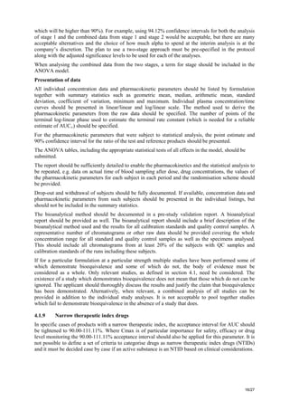 16/27
which will be higher than 90%). For example, using 94.12% confidence intervals for both the analysis
of stage 1 and the combined data from stage 1 and stage 2 would be acceptable, but there are many
acceptable alternatives and the choice of how much alpha to spend at the interim analysis is at the
company’s discretion. The plan to use a two-stage approach must be pre-specified in the protocol
along with the adjusted significance levels to be used for each of the analyses.
When analysing the combined data from the two stages, a term for stage should be included in the
ANOVA model.
Presentation of data
All individual concentration data and pharmacokinetic parameters should be listed by formulation
together with summary statistics such as geometric mean, median, arithmetic mean, standard
deviation, coefficient of variation, minimum and maximum. Individual plasma concentration/time
curves should be presented in linear/linear and log/linear scale. The method used to derive the
pharmacokinetic parameters from the raw data should be specified. The number of points of the
terminal log-linear phase used to estimate the terminal rate constant (which is needed for a reliable
estimate of AUC∞) should be specified.
For the pharmacokinetic parameters that were subject to statistical analysis, the point estimate and
90% confidence interval for the ratio of the test and reference products should be presented.
The ANOVA tables, including the appropriate statistical tests of all effects in the model, should be
submitted.
The report should be sufficiently detailed to enable the pharmacokinetics and the statistical analysis to
be repeated, e.g. data on actual time of blood sampling after dose, drug concentrations, the values of
the pharmacokinetic parameters for each subject in each period and the randomisation scheme should
be provided.
Drop-out and withdrawal of subjects should be fully documented. If available, concentration data and
pharmacokinetic parameters from such subjects should be presented in the individual listings, but
should not be included in the summary statistics.
The bioanalytical method should be documented in a pre-study validation report. A bioanalytical
report should be provided as well. The bioanalytical report should include a brief description of the
bioanalytical method used and the results for all calibration standards and quality control samples. A
representative number of chromatograms or other raw data should be provided covering the whole
concentration range for all standard and quality control samples as well as the specimens analysed.
This should include all chromatograms from at least 20% of the subjects with QC samples and
calibration standards of the runs including these subjects.
If for a particular formulation at a particular strength multiple studies have been performed some of
which demonstrate bioequivalence and some of which do not, the body of evidence must be
considered as a whole. Only relevant studies, as defined in section 4.1, need be considered. The
existence of a study which demonstrates bioequivalence does not mean that those which do not can be
ignored. The applicant should thoroughly discuss the results and justify the claim that bioequivalence
has been demonstrated. Alternatively, when relevant, a combined analysis of all studies can be
provided in addition to the individual study analyses. It is not acceptable to pool together studies
which fail to demonstrate bioequivalence in the absence of a study that does.
4.1.9 Narrow therapeutic index drugs
In specific cases of products with a narrow therapeutic index, the acceptance interval for AUC should
be tightened to 90.00-111.11%. Where Cmax is of particular importance for safety, efficacy or drug
level monitoring the 90.00-111.11% acceptance interval should also be applied for this parameter. It is
not possible to define a set of criteria to categorise drugs as narrow therapeutic index drugs (NTIDs)
and it must be decided case by case if an active substance is an NTID based on clinical considerations.
 