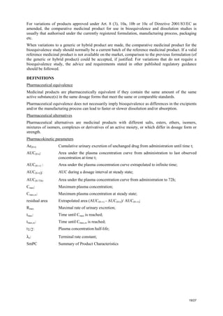 19/27
For variations of products approved under Art. 8 (3), 10a, 10b or 10c of Directive 2001/83/EC as
amended, the comparative medicinal product for use in bioequivalence and dissolution studies is
usually that authorised under the currently registered formulation, manufacturing process, packaging
etc.
When variations to a generic or hybrid product are made, the comparative medicinal product for the
bioequivalence study should normally be a current batch of the reference medicinal product. If a valid
reference medicinal product is not available on the market, comparison to the previous formulation (of
the generic or hybrid product) could be accepted, if justified. For variations that do not require a
bioequivalence study, the advice and requirements stated in other published regulatory guidance
should be followed.
DEFINITIONS
Pharmaceutical equivalence
Medicinal products are pharmaceutically equivalent if they contain the same amount of the same
active substance(s) in the same dosage forms that meet the same or comparable standards.
Pharmaceutical equivalence does not necessarily imply bioequivalence as differences in the excipients
and/or the manufacturing process can lead to faster or slower dissolution and/or absorption.
Pharmaceutical alternatives
Pharmaceutical alternatives are medicinal products with different salts, esters, ethers, isomers,
mixtures of isomers, complexes or derivatives of an active moiety, or which differ in dosage form or
strength.
Pharmacokinetic parameters
Ae(0-t) Cumulative urinary excretion of unchanged drug from administration until time t;
AUC(0-t): Area under the plasma concentration curve from administration to last observed
concentration at time t;
AUC(0-∞) : Area under the plasma concentration curve extrapolated to infinite time;
AUC(0-τ)): AUC during a dosage interval at steady state;
AUC(0-72h) Area under the plasma concentration curve from administration to 72h;
Cmax: Maximum plasma concentration;
Cmax,ss: Maximum plasma concentration at steady state;
residual area Extrapolated area (AUC(0-∞) - AUC(0-t))/ AUC(0-∞);
Rmax Maximal rate of urinary excretion;
tmax: Time until Cmax is reached;
tmax,ss: Time until Cmax,ss is reached;
t1/2: Plasma concentration half-life;
λz: Terminal rate constant;
SmPC Summary of Product Characteristics
 