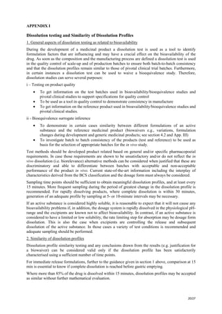 20/27
APPENDIX I
Dissolution testing and Similarity of Dissolution Profiles
1. General aspects of dissolution testing as related to bioavailability
During the development of a medicinal product a dissolution test is used as a tool to identify
formulation factors that are influencing and may have a crucial effect on the bioavailability of the
drug. As soon as the composition and the manufacturing process are defined a dissolution test is used
in the quality control of scale-up and of production batches to ensure both batch-to-batch consistency
and that the dissolution profiles remain similar to those of pivotal clinical trial batches. Furthermore,
in certain instances a dissolution test can be used to waive a bioequivalence study. Therefore,
dissolution studies can serve several purposes:
i – Testing on product quality
• To get information on the test batches used in bioavailability/bioequivalence studies and
pivotal clinical studies to support specifications for quality control
• To be used as a tool in quality control to demonstrate consistency in manufacture
• To get information on the reference product used in bioavailability/bioequivalence studies and
pivotal clinical studies.
ii - Bioequivalence surrogate inference
• To demonstrate in certain cases similarity between different formulations of an active
substance and the reference medicinal product (biowaivers e.g., variations, formulation
changes during development and generic medicinal products; see section 4.2 and App. III)
• To investigate batch to batch consistency of the products (test and reference) to be used as
basis for the selection of appropriate batches for the in vivo study.
Test methods should be developed product related based on general and/or specific pharmacopoeial
requirements. In case those requirements are shown to be unsatisfactory and/or do not reflect the in
vivo dissolution (i.e. biorelevance) alternative methods can be considered when justified that these are
discriminatory and able to differentiate between batches with acceptable and non-acceptable
performance of the product in vivo. Current state-of-the-art information including the interplay of
characteristics derived from the BCS classification and the dosage form must always be considered.
Sampling time points should be sufficient to obtain meaningful dissolution profiles, and at least every
15 minutes. More frequent sampling during the period of greatest change in the dissolution profile is
recommended. For rapidly dissolving products, where complete dissolution is within 30 minutes,
generation of an adequate profile by sampling at 5- or 10-minute intervals may be necessary.
If an active substance is considered highly soluble, it is reasonable to expect that it will not cause any
bioavailability problems if, in addition, the dosage system is rapidly dissolved in the physiological pH-
range and the excipients are known not to affect bioavailability. In contrast, if an active substance is
considered to have a limited or low solubility, the rate limiting step for absorption may be dosage form
dissolution. This is also the case when excipients are controlling the release and subsequent
dissolution of the active substance. In those cases a variety of test conditions is recommended and
adequate sampling should be performed.
2. Similarity of dissolution profiles
Dissolution profile similarity testing and any conclusions drawn from the results (e.g. justification for
a biowaiver) can be considered valid only if the dissolution profile has been satisfactorily
characterised using a sufficient number of time points.
For immediate release formulations, further to the guidance given in section 1 above, comparison at 15
min is essential to know if complete dissolution is reached before gastric emptying.
Where more than 85% of the drug is dissolved within 15 minutes, dissolution profiles may be accepted
as similar without further mathematical evaluation.
 