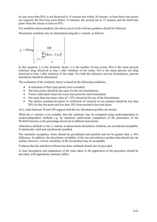 21/27
In case more than 85% is not dissolved at 15 minutes but within 30 minutes, at least three time points
are required: the first time point before 15 minutes, the second one at 15 minutes and the third time
point when the release is close to 85%.
For modified release products, the advice given in the relevant guidance should be followed.
Dissolution similarity may be determined using the ƒ2 statistic as follows:
[ ]
⎥
⎥
⎥
⎥
⎥
⎥
⎥
⎦
⎤
⎢
⎢
⎢
⎢
⎢
⎢
⎢
⎣
⎡
−
+
=
∑
=
=
n
t
T
t
R
f
n
t
t 1
2
2
)
(
)
(
1
100
·log
50
In this equation ƒ2 is the similarity factor, n is the number of time points, R(t) is the mean percent
reference drug dissolved at time t after initiation of the study; T(t) is the mean percent test drug
dissolved at time t after initiation of the study. For both the reference and test formulations, percent
dissolution should be determined.
The evaluation of the similarity factor is based on the following conditions:
• A minimum of three time points (zero excluded)
• The time points should be the same for the two formulations
• Twelve individual values for every time point for each formulation
• Not more than one mean value of > 85% dissolved for any of the formulations.
• The relative standard deviation or coefficient of variation of any product should be less than
20% for the first point and less than 10% from second to last time point.
An f2 value between 50 and 100 suggests that the two dissolution profiles are similar.
When the ƒ2 statistic is not suitable, then the similarity may be compared using model-dependent or
model-independent methods e.g. by statistical multivariate comparison of the parameters of the
Weibull function or the percentage dissolved at different time points.
Alternative methods to the ƒ2 statistic to demonstrate dissolution similarity are considered acceptable,
if statistically valid and satisfactorily justified.
The similarity acceptance limits should be pre-defined and justified and not be greater than a 10%
difference. In addition, the dissolution variability of the test and reference product data should also be
similar, however, a lower variability of the test product may be acceptable.
Evidence that the statistical software has been validated should also be provided.
A clear description and explanation of the steps taken in the application of the procedure should be
provided, with appropriate summary tables.
 