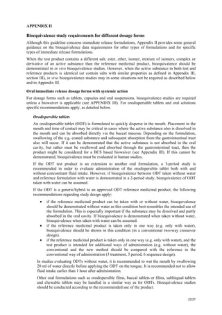 22/27
APPENDIX II
Bioequivalence study requirements for different dosage forms
Although this guideline concerns immediate release formulations, Appendix II provides some general
guidance on the bioequivalence data requirements for other types of formulations and for specific
types of immediate release formulations.
When the test product contains a different salt, ester, ether, isomer, mixture of isomers, complex or
derivative of an active substance than the reference medicinal product, bioequivalence should be
demonstrated in in vivo bioequivalence studies. However, when the active substance in both test and
reference products is identical (or contain salts with similar properties as defined in Appendix III,
section III), in vivo bioequivalence studies may in some situations not be required as described below
and in Appendix III.
Oral immediate release dosage forms with systemic action
For dosage forms such as tablets, capsules and oral suspensions, bioequivalence studies are required
unless a biowaiver is applicable (see APPENDIX III). For orodispersable tablets and oral solutions
specific recommendations apply, as detailed below.
Orodispersible tablets
An orodispersable tablet (ODT) is formulated to quickly disperse in the mouth. Placement in the
mouth and time of contact may be critical in cases where the active substance also is dissolved in
the mouth and can be absorbed directly via the buccal mucosa. Depending on the formulation,
swallowing of the e.g. coated substance and subsequent absorption from the gastrointestinal tract
also will occur. If it can be demonstrated that the active substance is not absorbed in the oral
cavity, but rather must be swallowed and absorbed through the gastrointestinal tract, then the
product might be considered for a BCS based biowaiver (see Appendix III). If this cannot be
demonstrated, bioequivalence must be evaluated in human studies.
If the ODT test product is an extension to another oral formulation, a 3-period study is
recommended in order to evaluate administration of the orodispersible tablet both with and
without concomitant fluid intake. However, if bioequivalence between ODT taken without water
and reference formulation with water is demonstrated in a 2-period study, bioequivalence of ODT
taken with water can be assumed.
If the ODT is a generic/hybrid to an approved ODT reference medicinal product, the following
recommendations regarding study design apply:
• if the reference medicinal product can be taken with or without water, bioequivalence
should be demonstrated without water as this condition best resembles the intended use of
the formulation. This is especially important if the substance may be dissolved and partly
absorbed in the oral cavity. If bioequivalence is demonstrated when taken without water,
bioequivalence when taken with water can be assumed.
• if the reference medicinal product is taken only in one way (e.g. only with water),
bioequivalence should be shown in this condition (in a conventional two-way crossover
design).
• if the reference medicinal product is taken only in one way (e.g. only with water), and the
test product is intended for additional ways of administration (e.g. without water), the
conventional and the new method should be compared with the reference in the
conventional way of administration (3 treatment, 3 period, 6 sequence design).
In studies evaluating ODTs without water, it is recommended to wet the mouth by swallowing
20 ml of water directly before applying the ODT on the tongue. It is recommended not to allow
fluid intake earlier than 1 hour after administration.
Other oral formulations such as orodispersible films, buccal tablets or films, sublingual tablets
and chewable tablets may be handled in a similar way as for ODTs. Bioequivalence studies
should be conducted according to the recommended use of the product.
 