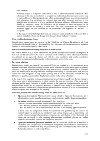 23/27
Oral solutions
If the test product is an aqueous oral solution at time of administration and contains an active
substance in the same concentration as an approved oral solution, bioequivalence studies may
be waived. However if the excipients may affect gastrointestinal transit (e.g. sorbitol, mannitol,
etc.), absorption (e.g. surfactants or excipients that may affect transport proteins), in vivo
solubility (e.g. co-solvents) or in vivo stability of the active substance, a bioequivalence study
should be conducted, unless the differences in the amounts of these excipients can be
adequately justified by reference to other data. The same requirements for similarity in
excipients apply for oral solutions as for Biowaivers (see Appendix III, Section IV.2
Excipients).
In those cases where the test product is an oral solution which is intended to be bioequivalent to
another immediate release oral dosage form, bioequivalence studies are required.
Fixed combination dosage forms
Bioequivalence requirements are covered in the “Guideline on Clinical Development of Fixed
Combination Medicinal Products”. The possibility for a biowaiver of Fixed Combination Medicinal
Products is addressed in Appendix III section V.
Non-oral immediate release dosage forms with systemic action
This section applies to e.g. rectal formulations. In general, bioequivalence studies are required. A
biowaiver can be considered in the case of a solution which contains an active substance in the same
concentration as an approved solution and with the same qualitative and similar quantitative
composition in excipients (conditions under oral solutions may apply in this case).
Parenteral solutions
Bioequivalence studies are generally not required if the test product is to be administered as an
aqueous intravenous solution containing the same active substance as the currently approved product.
However, if any excipients interact with the drug substance (e.g. complex formation), or otherwise
affect the disposition of the drug substance, a bioequivalence study is required unless both products
contain the same excipients in very similar quantity and it can be adequately justified that any
difference in quantity does not affect the pharmacokinetics of the active substance.
In the case of other parenteral routes, e.g. intramuscular or subcutaneous, and when the test product is
of the same type of solution (aqueous or oily), contains the same concentration of the same active
substance and the same excipients in similar amounts as the medicinal product currently approved,
bioequivalence studies are not required. Moreover, a bioequivalence study is not required for an
aqueous parenteral solution with comparable excipients in similar amounts, if it can be demonstrated
that the excipients have no impact on the viscosity.
Liposomal, micellar and emulsion dosage forms for intravenous use
• Liposomal formulations: Pharmacokinetic issues related to liposomal formulations for iv
administration require special considerations which are not covered by the present guideline.
• Emulsions: emulsions normally do not qualify for a biowaiver.
However, emulsion formulations may be considered eligible for a biowaiver where:
(a) the drug product is not designed to control release or disposition
(b) the method and rate of administration is the same as the currently approved product
In these cases, the composition should be qualitatively and quantitatively the same as the
currently approved emulsion and satisfactory data should be provided to demonstrate very
similar physicochemical characteristics, including size distribution of the dispersed lipid
phase, and supported by other emulsion characteristics considered relevant e.g. surface
properties, such as Zeta potential and rheological properties.
• Lipids for intravenous parenteral nutrition may be considered eligible for a biowaiver if
satisfactory data are provided to demonstrate comparable physicochemical characteristics.
Differences in composition may be justified taking into consideration the nature and the
therapeutic purposes of such dosage forms.
 