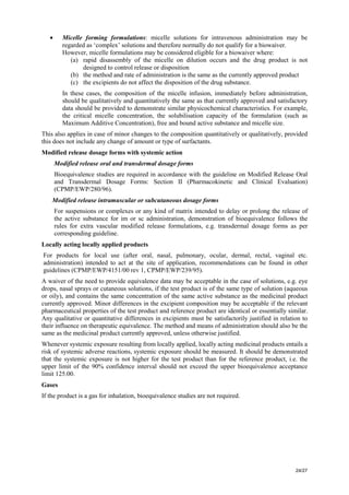 24/27
• Micelle forming formulations: micelle solutions for intravenous administration may be
regarded as ‘complex’ solutions and therefore normally do not qualify for a biowaiver.
However, micelle formulations may be considered eligible for a biowaiver where:
(a) rapid disassembly of the micelle on dilution occurs and the drug product is not
designed to control release or disposition
(b) the method and rate of administration is the same as the currently approved product
(c) the excipients do not affect the disposition of the drug substance.
In these cases, the composition of the micelle infusion, immediately before administration,
should be qualitatively and quantitatively the same as that currently approved and satisfactory
data should be provided to demonstrate similar physicochemical characteristics. For example,
the critical micelle concentration, the solubilisation capacity of the formulation (such as
Maximum Additive Concentration), free and bound active substance and micelle size.
This also applies in case of minor changes to the composition quantitatively or qualitatively, provided
this does not include any change of amount or type of surfactants.
Modified release dosage forms with systemic action
Modified release oral and transdermal dosage forms
Bioequivalence studies are required in accordance with the guideline on Modified Release Oral
and Transdermal Dosage Forms: Section II (Pharmacokinetic and Clinical Evaluation)
(CPMP/EWP/280/96).
Modified release intramuscular or subcutaneous dosage forms
For suspensions or complexes or any kind of matrix intended to delay or prolong the release of
the active substance for im or sc administration, demonstration of bioequivalence follows the
rules for extra vascular modified release formulations, e.g. transdermal dosage forms as per
corresponding guideline.
Locally acting locally applied products
For products for local use (after oral, nasal, pulmonary, ocular, dermal, rectal, vaginal etc.
administration) intended to act at the site of application, recommendations can be found in other
guidelines (CPMP/EWP/4151/00 rev 1, CPMP/EWP/239/95).
A waiver of the need to provide equivalence data may be acceptable in the case of solutions, e.g. eye
drops, nasal sprays or cutaneous solutions, if the test product is of the same type of solution (aqueous
or oily), and contains the same concentration of the same active substance as the medicinal product
currently approved. Minor differences in the excipient composition may be acceptable if the relevant
pharmaceutical properties of the test product and reference product are identical or essentially similar.
Any qualitative or quantitative differences in excipients must be satisfactorily justified in relation to
their influence on therapeutic equivalence. The method and means of administration should also be the
same as the medicinal product currently approved, unless otherwise justified.
Whenever systemic exposure resulting from locally applied, locally acting medicinal products entails a
risk of systemic adverse reactions, systemic exposure should be measured. It should be demonstrated
that the systemic exposure is not higher for the test product than for the reference product, i.e. the
upper limit of the 90% confidence interval should not exceed the upper bioequivalence acceptance
limit 125.00.
Gases
If the product is a gas for inhalation, bioequivalence studies are not required.
 