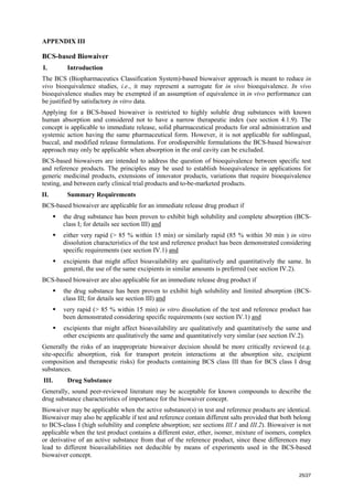 25/27
APPENDIX III
BCS-based Biowaiver
I. Introduction
The BCS (Biopharmaceutics Classification System)-based biowaiver approach is meant to reduce in
vivo bioequivalence studies, i.e., it may represent a surrogate for in vivo bioequivalence. In vivo
bioequivalence studies may be exempted if an assumption of equivalence in in vivo performance can
be justified by satisfactory in vitro data.
Applying for a BCS-based biowaiver is restricted to highly soluble drug substances with known
human absorption and considered not to have a narrow therapeutic index (see section 4.1.9). The
concept is applicable to immediate release, solid pharmaceutical products for oral administration and
systemic action having the same pharmaceutical form. However, it is not applicable for sublingual,
buccal, and modified release formulations. For orodispersible formulations the BCS-based biowaiver
approach may only be applicable when absorption in the oral cavity can be excluded.
BCS-based biowaivers are intended to address the question of bioequivalence between specific test
and reference products. The principles may be used to establish bioequivalence in applications for
generic medicinal products, extensions of innovator products, variations that require bioequivalence
testing, and between early clinical trial products and to-be-marketed products.
II. Summary Requirements
BCS-based biowaiver are applicable for an immediate release drug product if
ƒ the drug substance has been proven to exhibit high solubility and complete absorption (BCS-
class I; for details see section III) and
ƒ either very rapid (> 85 % within 15 min) or similarly rapid (85 % within 30 min ) in vitro
dissolution characteristics of the test and reference product has been demonstrated considering
specific requirements (see section IV.1) and
ƒ excipients that might affect bioavailability are qualitatively and quantitatively the same. In
general, the use of the same excipients in similar amounts is preferred (see section IV.2).
BCS-based biowaiver are also applicable for an immediate release drug product if
ƒ the drug substance has been proven to exhibit high solubility and limited absorption (BCS-
class III; for details see section III) and
ƒ very rapid (> 85 % within 15 min) in vitro dissolution of the test and reference product has
been demonstrated considering specific requirements (see section IV.1) and
ƒ excipients that might affect bioavailability are qualitatively and quantitatively the same and
other excipients are qualitatively the same and quantitatively very similar (see section IV.2).
Generally the risks of an inappropriate biowaiver decision should be more critically reviewed (e.g.
site-specific absorption, risk for transport protein interactions at the absorption site, excipient
composition and therapeutic risks) for products containing BCS class III than for BCS class I drug
substances.
III. Drug Substance
Generally, sound peer-reviewed literature may be acceptable for known compounds to describe the
drug substance characteristics of importance for the biowaiver concept.
Biowaiver may be applicable when the active substance(s) in test and reference products are identical.
Biowaiver may also be applicable if test and reference contain different salts provided that both belong
to BCS-class I (high solubility and complete absorption; see sections III.1 and III.2). Biowaiver is not
applicable when the test product contains a different ester, ether, isomer, mixture of isomers, complex
or derivative of an active substance from that of the reference product, since these differences may
lead to different bioavailabilities not deducible by means of experiments used in the BCS-based
biowaiver concept.
 