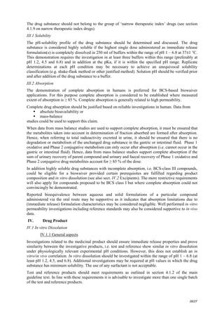 26/27
The drug substance should not belong to the group of ‘narrow therapeutic index’ drugs (see section
4.1.9 on narrow therapeutic index drugs).
III.1 Solubility
The pH-solubility profile of the drug substance should be determined and discussed. The drug
substance is considered highly soluble if the highest single dose administered as immediate release
formulation(s) is completely dissolved in 250 ml of buffers within the range of pH 1 – 6.8 at 37±1 °C.
This demonstration requires the investigation in at least three buffers within this range (preferably at
pH 1.2, 4.5 and 6.8) and in addition at the pKa, if it is within the specified pH range. Replicate
determinations at each pH condition may be necessary to achieve an unequivocal solubility
classification (e.g. shake-flask method or other justified method). Solution pH should be verified prior
and after addition of the drug substance to a buffer.
III.2 Absorption
The demonstration of complete absorption in humans is preferred for BCS-based biowaiver
applications. For this purpose complete absorption is considered to be established where measured
extent of absorption is ≥ 85 %. Complete absorption is generally related to high permeability.
Complete drug absorption should be justified based on reliable investigations in human. Data from
ƒ absolute bioavailability or
ƒ mass-balance
studies could be used to support this claim.
When data from mass balance studies are used to support complete absorption, it must be ensured that
the metabolites taken into account in determination of fraction absorbed are formed after absorption.
Hence, when referring to total radioactivity excreted in urine, it should be ensured that there is no
degradation or metabolism of the unchanged drug substance in the gastric or intestinal fluid. Phase 1
oxidative and Phase 2 conjugative metabolism can only occur after absorption (i.e. cannot occur in the
gastric or intestinal fluid). Hence, data from mass balance studies support complete absorption if the
sum of urinary recovery of parent compound and urinary and faecal recovery of Phase 1 oxidative and
Phase 2 conjugative drug metabolites account for ≥ 85 % of the dose.
In addition highly soluble drug substances with incomplete absorption, i.e. BCS-class III compounds,
could be eligible for a biowaiver provided certain prerequisites are fulfilled regarding product
composition and in vitro dissolution (see also sect. IV.2 Excipients). The more restrictive requirements
will also apply for compounds proposed to be BCS class I but where complete absorption could not
convincingly be demonstrated.
Reported bioequivalence between aqueous and solid formulations of a particular compound
administered via the oral route may be supportive as it indicates that absorption limitations due to
(immediate release) formulation characteristics may be considered negligible. Well performed in vitro
permeability investigations including reference standards may also be considered supportive to in vivo
data.
IV. Drug Product
IV.1 In vitro Dissolution
IV.1.1 General aspects
Investigations related to the medicinal product should ensure immediate release properties and prove
similarity between the investigative products, i.e. test and reference show similar in vitro dissolution
under physiologically relevant experimental pH conditions. However, this does not establish an in
vitro/in vivo correlation. In vitro dissolution should be investigated within the range of pH 1 – 6.8 (at
least pH 1.2, 4.5, and 6.8). Additional investigations may be required at pH values in which the drug
substance has minimum solubility. The use of any surfactant is not acceptable.
Test and reference products should meet requirements as outlined in section 4.1.2 of the main
guideline text. In line with these requirements it is advisable to investigate more than one single batch
of the test and reference products.
 