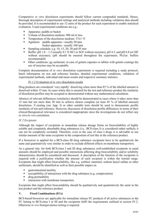 27/27
Comparative in vitro dissolution experiments should follow current compendial standards. Hence,
thorough description of experimental settings and analytical methods including validation data should
be provided. It is recommended to use 12 units of the product for each experiment to enable statistical
evaluation. Usual experimental conditions are e.g.:
ƒ Apparatus: paddle or basket
ƒ Volume of dissolution medium: 900 ml or less
ƒ Temperature of the dissolution medium: 37±1 °C
ƒ Agitation: paddle apparatus - usually 50 rpm
basket apparatus - usually 100 rpm
ƒ Sampling schedule: e.g. 10, 15, 20, 30 and 45 min
ƒ Buffer: pH 1.0 – 1.2 (usually 0.1 N HCl or SGF without enzymes), pH 4.5, and pH 6.8 (or SIF
without enzymes); (pH should be ensured throughout the experiment; Ph.Eur. buffers
recommended)
ƒ Other conditions: no surfactant; in case of gelatin capsules or tablets with gelatin coatings the
use of enzymes may be acceptable.
Complete documentation of in vitro dissolution experiments is required including a study protocol,
batch information on test and reference batches, detailed experimental conditions, validation of
experimental methods, individual and mean results and respective summary statistics.
IV.1.2 Evaluation of in vitro dissolution results
Drug products are considered ‘very rapidly’ dissolving when more than 85 % of the labelled amount is
dissolved within 15 min. In cases where this is ensured for the test and reference product the similarity
of dissolution profiles may be accepted as demonstrated without any mathematical calculation.
Absence of relevant differences (similarity) should be demonstrated in cases where it takes more than
15 min but not more than 30 min to achieve almost complete (at least 85 % of labelled amount)
dissolution. F2-testing (see App. I) or other suitable tests should be used to demonstrate profile
similarity of test and reference. However, discussion of dissolution profile differences in terms of their
clinical/therapeutical relevance is considered inappropriate since the investigations do not reflect any
in vitro/in vivo correlation.
IV.2 Excipients
Although the impact of excipients in immediate release dosage forms on bioavailability of highly
soluble and completely absorbable drug substances (i.e., BCS-class I) is considered rather unlikely it
can not be completely excluded. Therefore, even in the case of class I drugs it is advisable to use
similar amounts of the same excipients in the composition of test like in the reference product.
If a biowaiver is applied for a BCS-class III drug substance excipients have to be qualitatively the
same and quantitatively very similar in order to exclude different effects on membrane transporters.
As a general rule, for both BCS-class I and III drug substances well-established excipients in usual
amounts should be employed and possible interactions affecting drug bioavailability and/or solubility
characteristics should be considered and discussed. A description of the function of the excipients is
required with a justification whether the amount of each excipient is within the normal range.
Excipients that might affect bioavailability, like e.g. sorbitol, mannitol, sodium lauryl sulfate or other
surfactants, should be identified as well as their possible impact on
ƒ gastrointestinal motility
ƒ susceptibility of interactions with the drug substance (e.g. complexation)
ƒ drug permeability
ƒ interaction with membrane transporters
Excipients that might affect bioavailability should be qualitatively and quantitatively the same in the
test product and the reference product.
V. Fixed Combinations (FCs)
BCS-based biowaiver are applicable for immediate release FC products if all active substances in the
FC belong to BCS-class I or III and the excipients fulfil the requirements outlined in section IV.2.
Otherwise in vivo bioequivalence testing is required.
 