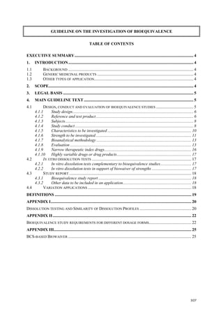 3/27
GUIDELINE ON THE INVESTIGATION OF BIOEQUIVALENCE
TABLE OF CONTENTS
EXECUTIVE SUMMARY................................................................................................................... 4
1. INTRODUCTION......................................................................................................................... 4
1.1 BACKGROUND ......................................................................................................................... 4
1.2 GENERIC MEDICINAL PRODUCTS ............................................................................................. 4
1.3 OTHER TYPES OF APPLICATION................................................................................................ 4
2. SCOPE............................................................................................................................................ 4
3. LEGAL BASIS .............................................................................................................................. 5
4. MAIN GUIDELINE TEXT.......................................................................................................... 5
4.1 DESIGN, CONDUCT AND EVALUATION OF BIOEQUIVALENCE STUDIES .................................... 5
4.1.1 Study design..................................................................................................................... 6
4.1.2 Reference and test product.............................................................................................. 6
4.1.3 Subjects............................................................................................................................ 8
4.1.4 Study conduct .................................................................................................................. 8
4.1.5 Characteristics to be investigated ................................................................................. 10
4.1.6 Strength to be investigated ............................................................................................ 11
4.1.7 Bioanalytical methodology............................................................................................ 13
4.1.8 Evaluation ..................................................................................................................... 13
4.1.9 Narrow therapeutic index drugs.................................................................................... 16
4.1.10 Highly variable drugs or drug products........................................................................ 17
4.2 IN VITRO DISSOLUTION TESTS ................................................................................................ 17
4.2.1 In vitro dissolution tests complementary to bioequivalence studies.............................. 17
4.2.2 In vitro dissolution tests in support of biowaiver of strengths ...................................... 17
4.3 STUDY REPORT ...................................................................................................................... 18
4.3.1 Bioequivalence study report.......................................................................................... 18
4.3.2 Other data to be included in an application.................................................................. 18
4.4 VARIATION APPLICATIONS .................................................................................................... 18
DEFINITIONS .................................................................................................................................... 19
APPENDIX I........................................................................................................................................ 20
DISSOLUTION TESTING AND SIMILARITY OF DISSOLUTION PROFILES .................................................. 20
APPENDIX II...................................................................................................................................... 22
BIOEQUIVALENCE STUDY REQUIREMENTS FOR DIFFERENT DOSAGE FORMS......................................... 22
APPENDIX III..................................................................................................................................... 25
BCS-BASED BIOWAIVER ....................................................................................................................... 25
 