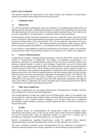 4/27
EXECUTIVE SUMMARY
This guideline specifies the requirements for the design, conduct, and evaluation of bioequivalence
studies for immediate release dosage forms with systemic action.
1. INTRODUCTION
1.1 Background
Two medicinal products containing the same active substance are considered bioequivalent if they are
pharmaceutically equivalent or pharmaceutical alternatives and their bioavailabilities (rate and extent)
after administration in the same molar dose lie within acceptable predefined limits. These limits are set
to ensure comparable in vivo performance, i.e. similarity in terms of safety and efficacy.
In bioequivalence studies, the plasma concentration time curve is generally used to assess the rate and
extent of absorption. Selected pharmacokinetic parameters and preset acceptance limits allow the final
decision on bioequivalence of the tested products. AUC, the area under the concentration time curve,
reflects the extent of exposure. Cmax, the maximum plasma concentration or peak exposure, and the
time to maximum plasma concentration, tmax, are parameters that are influenced by absorption rate.
It is the objective of this guideline to specify the requirements for the design, conduct, and evaluation
of bioequivalence studies. The possibility of using in vitro instead of in vivo studies is also addressed.
1.2 Generic medicinal products
In applications for generic medicinal products according to Directive 2001/83/EC, Article 10(1), the
concept of bioequivalence is fundamental. The purpose of establishing bioequivalence is to
demonstrate equivalence in biopharmaceutics quality between the generic medicinal product and a
reference medicinal product in order to allow bridging of preclinical tests and of clinical trials
associated with the reference medicinal product. The current definition for generic medicinal products
is found in Directive 2001/83/EC, Article 10(2)(b), which states that a generic medicinal product is a
product which has the same qualitative and quantitative composition in active substances and the same
pharmaceutical form as the reference medicinal product, and whose bioequivalence with the reference
medicinal product has been demonstrated by appropriate bioavailability studies. The different salts,
esters, ethers, isomers, mixtures of isomers, complexes or derivatives of an active substance are
considered to be the same active substance, unless they differ significantly in properties with regard to
safety and/or efficacy. Furthermore, the various immediate-release oral pharmaceutical forms shall be
considered to be one and the same pharmaceutical form.
1.3 Other types of application
Other types of applications may also require demonstration of bioequivalence, including variations,
fixed combinations, extensions and hybrid applications.
The recommendations on design and conduct given for bioequivalence studies in this guideline may
also be applied to comparative bioavailability studies evaluating different formulations used during the
development of a new medicinal product containing a new chemical entity and to comparative
bioavailability studies included in extension or hybrid applications that are not based exclusively on
bioequivalence data.
2. SCOPE
This guideline focuses on recommendations for bioequivalence studies for immediate release
formulations with systemic action. It also sets the relevant criteria under which bioavailability studies
need not be required (either waiver for additional strength, see section 4.1.6, a specific type of
formulation, see Appendix II or BCS based Biowaiver, see Appendix III).
Specific recommendations regarding bioequivalence studies for modified release products,
transdermal products and orally inhaled products are given in other guidelines (see section 3).
The scope is limited to chemical entities. Recommendation for the comparison of biologicals to
reference medicinal products can be found in guidelines on similar biological medicinal products.
 