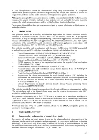 5/27
In case bioequivalence cannot be demonstrated using drug concentrations, in exceptional
circumstances pharmacodynamic or clinical endpoints may be needed. This situation is outside the
scope of this guideline and the reader is referred to therapeutic area specific guidelines.
Although the concept of bioequivalence possibly could be considered applicable for herbal medicinal
products, the general principles outlined in this guideline are not applicable to herbal medicinal
products, for which active constituents are less well defined than for chemical entities.
Furthermore, this guideline does not cover aspects related to generic substitution as this is subject to
national regulation.
3. LEGAL BASIS
This guideline applies to Marketing Authorisation Applications for human medicinal products
submitted in accordance with the Directive 2001/83/EC as amended, under Art. 10 (1) (generic
applications). It may also be applicable to Marketing Authorisation Applications for human medicinal
products submitted under Art. 8(3) (full applications), Art. 10b (fixed combination), Art. 10(3) (hybrid
applications) of the same Directive, and for extension and variation applications in accordance with
Commission Regulations (EC) No 1084/2003 and 1085/2003 as well.
This guideline should be read in conjunction with the Annex I of Directive 2001/83/EC as amended,
as well as European and ICH guidelines for conducting clinical trials, including those on:
− General Considerations for Clinical Trials (ICH topic E8, CPMP/ICH/291/95)
− Guideline for Good Clinical Practice (ICH E6 (R1), CPMP/ICH/135/95)
− Statistical Principles for Clinical Trials (ICH E9, CPMP/ICH/363/96)
− Structure and Content of Clinical Study Reports (ICH E3, CPMP/ICH/137/95)
− CHMP guidance for users of the centralised procedure for generics/hybrid applications
(EMEA/CHMP/225411/2006)
− Pharmacokinetic studies in man (Eudralex, Volume 3, 3CC3a)
− Modified Release Oral and Transdermal Dosage Forms: Sections I and II (CPMP/QWP/
604/96, CPMP/EWP/280/96)
− Fixed Combination Medicinal Products (CPMP/EWP/240/95 Rev 1)
− Requirements for clinical documentation for orally inhaled products (OIP) including the
requirements for demonstration of therapeutic equivalence between two inhaled products for
use in the treatment of Asthma and Chronic Obstructive Pulmonary Disease (COPD)
(CPMP/EWP/4151/00 rev 1)
− Clinical Requirements for Locally Applied, Locally Acting Products containing Known
Constituents (CPMP/EWP/239/95)
The guideline should also be read in conjunction with relevant guidelines on pharmaceutical quality.
The test products used in the bioequivalence study must be prepared in accordance with GMP-
regulations including Eudralex volume 4.
Bioequivalence trials conducted in the EU/EEA have to be carried out in accordance with Directive
2001/20/EC. Trials conducted outside of the Union and intended for use in a Marketing Authorisation
Application in the EU/EEA have to be conducted to the standards set out in Annex I of the
community code, Directive 2001/83/EC as amended.
Companies may also apply for CHMP Scientific Advice, via the EMEA, for specific queries not
covered by existing guidelines.
4. MAIN GUIDELINE TEXT
4.1 Design, conduct and evaluation of bioequivalence studies
The number of studies and study design depend on the physico-chemical characteristics of the
substance, its pharmacokinetic properties and proportionality in composition, and should be justified
accordingly. In particular it may be necessary to address the linearity of pharmacokinetics, the need
for studies both in fed and fasting state, the need for enantioselective analysis and the possibility of
waiver for additional strengths (see sections 4.1.4, 4.1.5 and 4.1.6).
 