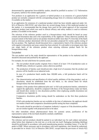 7/27
demonstrated by appropriate bioavailability studies, should be justified in section 1.5.2 “Information
for generic, hybrid or bio-similar applications”.
Test products in an application for a generic or hybrid product or an extension of a generic/hybrid
product are normally compared with the corresponding dosage form of a reference medicinal product,
if available on the market.
In an application for extension of a medicinal product which has been initially approved under Art.
8(3) of Directive 2001/83/EC and when there are several dosage forms of this medicinal product on
the market, it is recommended that the dosage form used for the initial approval of the concerned
medicinal product (and which was used in clinical efficacy and safety studies) is used as reference
product, if available on the market.
The selection of the reference product used in a bioequivalence study should be based on assay
content and dissolution data and is the responsibility of the Applicant. Unless otherwise justified, the
assayed content of the batch used as test product should not differ more than 5% from that of the batch
used as reference product determined with the test procedure proposed for routine quality testing of
the test product. The Applicant should document how a representative batch of the reference product
with regards to dissolution and assay content has been selected. It is advisable to investigate more than
one single batch of the reference product when selecting reference product batch for the
bioequivalence study.
Test product
The test product used in the study should be representative of the product to be marketed and this
should be discussed and justified by the applicant.
For example, for oral solid forms for systemic action:
a) The test product should usually originate from a batch of at least 1/10 of production scale or
100,000 units, whichever is greater, unless otherwise justified.
b) The production of batches used should provide a high level of assurance that the product and
process will be feasible on an industrial scale.
In case of a production batch smaller than 100,000 units, a full production batch will be
required.
c) The characterisation and specification of critical quality attributes of the drug product, such as
dissolution, should be established from the test batch, i.e. the clinical batch for which
bioequivalence has been demonstrated.
d) Samples of the product from additional pilot and / or full scale production batches, submitted to
support the application, should be compared with those of the bioequivalence study test batch,
and should show similar in vitro dissolution profiles when employing suitable dissolution test
conditions (see Appendix I).
Comparative dissolution profile testing should be undertaken on the first three production
batches.
If full scale production batches are not available at the time of submission, the applicant should
not market a batch until comparative dissolution profile testing has been completed.
The results should be provided at a Competent Authority’s request or if the dissolution profiles
are not similar together with proposed action to be taken.
For other immediate release pharmaceutical forms for systemic action, justification of the
representative nature of the test batch should be similarly established.
Packaging of study products
The reference and test products should be packed in an individual way for each subject and period,
either before their shipment to the trial site, or at the trial site itself. Packaging (including labelling)
should be performed in accordance with good manufacturing practice, including Annex 13 to the EU
guide to GMP. Where necessary and in accordance with local regulations, sites should be authorised,
as provided for in Article 13(1) of Directive 2001/20/EC, except where the provisions of Article 9(2)
 