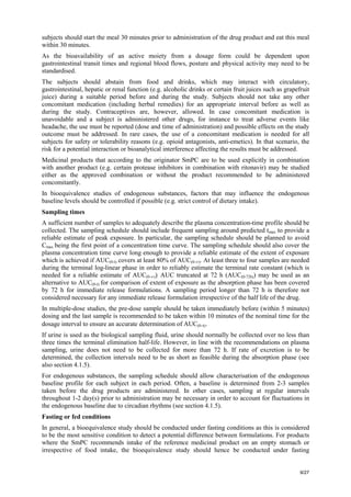 9/27
subjects should start the meal 30 minutes prior to administration of the drug product and eat this meal
within 30 minutes.
As the bioavailability of an active moiety from a dosage form could be dependent upon
gastrointestinal transit times and regional blood flows, posture and physical activity may need to be
standardised.
The subjects should abstain from food and drinks, which may interact with circulatory,
gastrointestinal, hepatic or renal function (e.g. alcoholic drinks or certain fruit juices such as grapefruit
juice) during a suitable period before and during the study. Subjects should not take any other
concomitant medication (including herbal remedies) for an appropriate interval before as well as
during the study. Contraceptives are, however, allowed. In case concomitant medication is
unavoidable and a subject is administered other drugs, for instance to treat adverse events like
headache, the use must be reported (dose and time of administration) and possible effects on the study
outcome must be addressed. In rare cases, the use of a concomitant medication is needed for all
subjects for safety or tolerability reasons (e.g. opioid antagonists, anti-emetics). In that scenario, the
risk for a potential interaction or bioanalytical interference affecting the results must be addressed.
Medicinal products that according to the originator SmPC are to be used explicitly in combination
with another product (e.g. certain protease inhibitors in combination with ritonavir) may be studied
either as the approved combination or without the product recommended to be administered
concomitantly.
In bioequivalence studies of endogenous substances, factors that may influence the endogenous
baseline levels should be controlled if possible (e.g. strict control of dietary intake).
Sampling times
A sufficient number of samples to adequately describe the plasma concentration-time profile should be
collected. The sampling schedule should include frequent sampling around predicted tmax to provide a
reliable estimate of peak exposure. In particular, the sampling schedule should be planned to avoid
Cmax being the first point of a concentration time curve. The sampling schedule should also cover the
plasma concentration time curve long enough to provide a reliable estimate of the extent of exposure
which is achieved if AUC(0-t) covers at least 80% of AUC(0-∞). At least three to four samples are needed
during the terminal log-linear phase in order to reliably estimate the terminal rate constant (which is
needed for a reliable estimate of AUC(0-∞)). AUC truncated at 72 h (AUC(0-72h)) may be used as an
alternative to AUC(0-t) for comparison of extent of exposure as the absorption phase has been covered
by 72 h for immediate release formulations. A sampling period longer than 72 h is therefore not
considered necessary for any immediate release formulation irrespective of the half life of the drug.
In multiple-dose studies, the pre-dose sample should be taken immediately before (within 5 minutes)
dosing and the last sample is recommended to be taken within 10 minutes of the nominal time for the
dosage interval to ensure an accurate determination of AUC(0-τ).
If urine is used as the biological sampling fluid, urine should normally be collected over no less than
three times the terminal elimination half-life. However, in line with the recommendations on plasma
sampling, urine does not need to be collected for more than 72 h. If rate of excretion is to be
determined, the collection intervals need to be as short as feasible during the absorption phase (see
also section 4.1.5).
For endogenous substances, the sampling schedule should allow characterisation of the endogenous
baseline profile for each subject in each period. Often, a baseline is determined from 2-3 samples
taken before the drug products are administered. In other cases, sampling at regular intervals
throughout 1-2 day(s) prior to administration may be necessary in order to account for fluctuations in
the endogenous baseline due to circadian rhythms (see section 4.1.5).
Fasting or fed conditions
In general, a bioequivalence study should be conducted under fasting conditions as this is considered
to be the most sensitive condition to detect a potential difference between formulations. For products
where the SmPC recommends intake of the reference medicinal product on an empty stomach or
irrespective of food intake, the bioequivalence study should hence be conducted under fasting
 