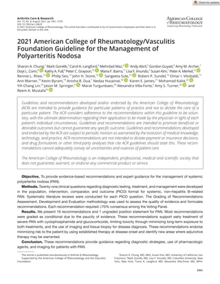1061
Arthritis Care & Research
Vol. 73, No. 8, August 2021, pp 1061–1070
DOI 10.1002/acr.24633
© 2021 American College of Rheumatology. This article has been contributed to by US Government employees and their work is in
the public domain in the USA.
2021 American College of Rheumatology/Vasculitis
Foundation Guideline for the Management of
Polyarteritis Nodosa
Sharon A. Chung,1
Mark Gorelik,2
Carol A. Langford,3
Mehrdad Maz,4
Andy Abril,5
Gordon Guyatt,6
Amy M. Archer,7
Doyt L. Conn,8
Kathy A. Full,9
Peter C. Grayson,10
Maria F. Ibarra,11
Lisa F. Imundo,2
Susan Kim,1
Peter A. Merkel,12
Rennie L. Rhee,12
Philip Seo,13
John H. Stone,14
Sangeeta Sule,15
Robert P. Sundel,16
Omar I. Vitobaldi,17
Ann Warner,18
Kevin Byram,19
Anisha B. Dua,7
Nedaa Husainat,20
Karen E. James,21
Mohamad Kalot,22
Yih Chang Lin,23
Jason M. Springer,4
Marat Turgunbaev,24
Alexandra Villa-­
Forte,3
Amy S. Turner,24
and
Reem A. Mustafa25
Objective. To provide evidence-­
based recommendations and expert guidance for the management of systemic
polyarteritis nodosa (PAN).
Methods. Twenty-­one clinical questions regarding diagnostic testing, treatment, and management were developed
in the population, intervention, comparator, and outcome (PICO) format for systemic, non–­
hepatitis B–­
related
PAN. Systematic literature reviews were conducted for each PICO question. The Grading of Recommendations
Assessment, Development and Evaluation methodology was used to assess the quality of evidence and formulate
recommendations. Each recommendation required ≥70% consensus among the Voting Panel.
Results. We present 16 recommendations and 1 ungraded position statement for PAN. Most recommendations
were graded as conditional due to the paucity of evidence. These recommendations support early treatment of
severe PAN with cyclophosphamide and glucocorticoids, limiting toxicity through minimizing long-­
term exposure to
both treatments, and the use of imaging and tissue biopsy for disease diagnosis. These recommendations endorse
minimizing risk to the patient by using established therapy at disease onset and identify new areas where adjunctive
therapy may be warranted.
Conclusion. These recommendations provide guidance regarding diagnostic strategies, use of pharmacologic
agents, and imaging for patients with PAN.
The article is published simultaneously in Arthritis & Rheumatology.
Supported by the American College of Rheumatology and the Vasculitis
Foundation.
1
Sharon A. Chung, MD, MAS, Susan Kim, MD: University of California, San
Francisco; 2
Mark Gorelik, MD, Lisa F. Imundo, MD: Columbia University, New
York, New York; 3
Carol A. Langford, MD, Alexandra Villa-­
Forte, MD, MPH:
Guidelines and recommendations developed and/or endorsed by the American College of Rheumatology
(ACR) are intended to provide guidance for particular patterns of practice and not to dictate the care of a
particular patient. The ACR considers adherence to the recommendations within this guideline to be volun-
tary, with the ultimate determination regarding their application to be made by the physician in light of each
patient’s individual circumstances. Guidelines and recommendations are intended to promote beneficial or
desirable outcomes but cannot guarantee any specific outcome. Guidelines and recommendations developed
and endorsed by the ACR are subject to periodic revision as warranted by the evolution of medical knowledge,
technology, and practice. ACR recommendations are not intended to dictate payment or insurance decisions,
and drug formularies or other third-­
party analyses that cite ACR guidelines should state this. These recom-
mendations cannot adequately convey all uncertainties and nuances of patient care.
The American College of Rheumatology is an independent, professional, medical and scientific society that
does not guarantee, warrant, or endorse any commercial product or service.
 