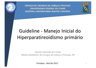 Guideline - Manejo	Inicial	do	
Hiperparatireoidismo primário
Jônatas	Catunda	de	Freitas
Médico	Residente	 de	Cirurgia	de	Cabeça	e	Pescoço,	R4
Fortaleza	- Abril de	2017 1
 