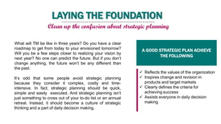 What will TM be like in three years? Do you have a clear
roadmap to get from today to your envisioned tomorrow?
Will you be a few steps closer to realizing your vision by
next year? No one can predict the future. But if you don’t
change anything, the future won’t be any different than
the past.
It’s odd that some people avoid strategic planning
because they consider it complex, costly and time-
intensive. In fact, strategic planning should be quick,
simple and easily executed. And strategic planning isn’t
just something to cross out of your to-do list or an annual
retreat. Instead, it should become a culture of strategic
thinking and a part of daily decision making.
 Reflects the values of the organization
 Inspires change and revision in
products and target markets
 Clearly defines the criteria for
achieving success
 Assists everyone in daily decision
making
A GOOD STRATEGIC PLAN ACHIEVE
THE FOLLOWING
LAYING THE FOUNDATION
Clean up the confusion about strategic planning
 