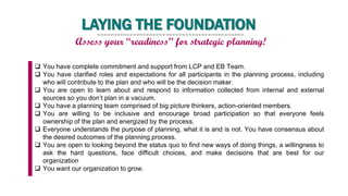 LAYING THE FOUNDATION
Assess your “readiness” for strategic planning!
 You have complete commitment and support from LCP and EB Team.
 You have clarified roles and expectations for all participants in the planning process, including
who will contribute to the plan and who will be the decision maker.
 You are open to learn about and respond to information collected from internal and external
sources so you don’t plan in a vacuum.
 You have a planning team comprised of big picture thinkers, action-oriented members.
 You are willing to be inclusive and encourage broad participation so that everyone feels
ownership of the plan and energized by the process.
 Everyone understands the purpose of planning, what it is and is not. You have consensus about
the desired outcomes of the planning process.
 You are open to looking beyond the status quo to find new ways of doing things, a willingness to
ask the hard questions, face difficult choices, and make decisions that are best for our
organization
 You want our organization to grow.
 
