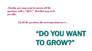 Ideally, you may want to answer all the
questions with a “YES!”. But that may no be
possible.
Of all the questions, the most important one is…
“DO YOU WANT
TO GROW?”
 