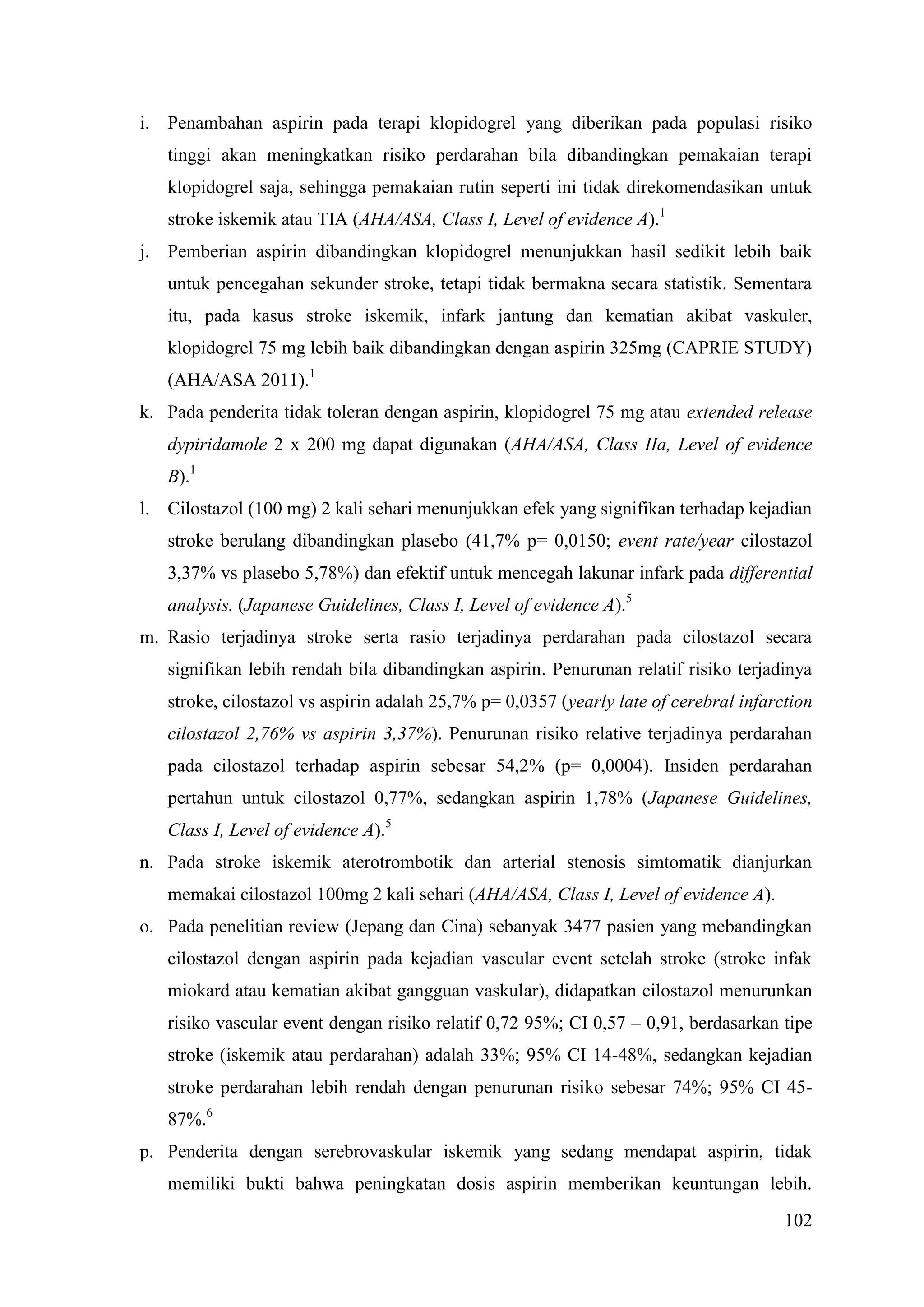 102
i. Penambahan aspirin pada terapi klopidogrel yang diberikan pada populasi risiko
tinggi akan meningkatkan risiko perdarahan bila dibandingkan pemakaian terapi
klopidogrel saja, sehingga pemakaian rutin seperti ini tidak direkomendasikan untuk
stroke iskemik atau TIA (AHA/ASA, Class I, Level of evidence A).1
j. Pemberian aspirin dibandingkan klopidogrel menunjukkan hasil sedikit lebih baik
untuk pencegahan sekunder stroke, tetapi tidak bermakna secara statistik. Sementara
itu, pada kasus stroke iskemik, infark jantung dan kematian akibat vaskuler,
klopidogrel 75 mg lebih baik dibandingkan dengan aspirin 325mg (CAPRIE STUDY)
(AHA/ASA 2011).1
k. Pada penderita tidak toleran dengan aspirin, klopidogrel 75 mg atau extended release
dypiridamole 2 x 200 mg dapat digunakan (AHA/ASA, Class IIa, Level of evidence
B).1
l. Cilostazol (100 mg) 2 kali sehari menunjukkan efek yang signifikan terhadap kejadian
stroke berulang dibandingkan plasebo (41,7% p= 0,0150; event rate/year cilostazol
3,37% vs plasebo 5,78%) dan efektif untuk mencegah lakunar infark pada differential
analysis. (Japanese Guidelines, Class I, Level of evidence A).5
m. Rasio terjadinya stroke serta rasio terjadinya perdarahan pada cilostazol secara
signifikan lebih rendah bila dibandingkan aspirin. Penurunan relatif risiko terjadinya
stroke, cilostazol vs aspirin adalah 25,7% p= 0,0357 (yearly late of cerebral infarction
cilostazol 2,76% vs aspirin 3,37%). Penurunan risiko relative terjadinya perdarahan
pada cilostazol terhadap aspirin sebesar 54,2% (p= 0,0004). Insiden perdarahan
pertahun untuk cilostazol 0,77%, sedangkan aspirin 1,78% (Japanese Guidelines,
Class I, Level of evidence A).5
n. Pada stroke iskemik aterotrombotik dan arterial stenosis simtomatik dianjurkan
memakai cilostazol 100mg 2 kali sehari (AHA/ASA, Class I, Level of evidence A).
o. Pada penelitian review (Jepang dan Cina) sebanyak 3477 pasien yang mebandingkan
cilostazol dengan aspirin pada kejadian vascular event setelah stroke (stroke infak
miokard atau kematian akibat gangguan vaskular), didapatkan cilostazol menurunkan
risiko vascular event dengan risiko relatif 0,72 95%; CI 0,57 – 0,91, berdasarkan tipe
stroke (iskemik atau perdarahan) adalah 33%; 95% CI 14-48%, sedangkan kejadian
stroke perdarahan lebih rendah dengan penurunan risiko sebesar 74%; 95% CI 45-
87%.6
p. Penderita dengan serebrovaskular iskemik yang sedang mendapat aspirin, tidak
memiliki bukti bahwa peningkatan dosis aspirin memberikan keuntungan lebih.
 