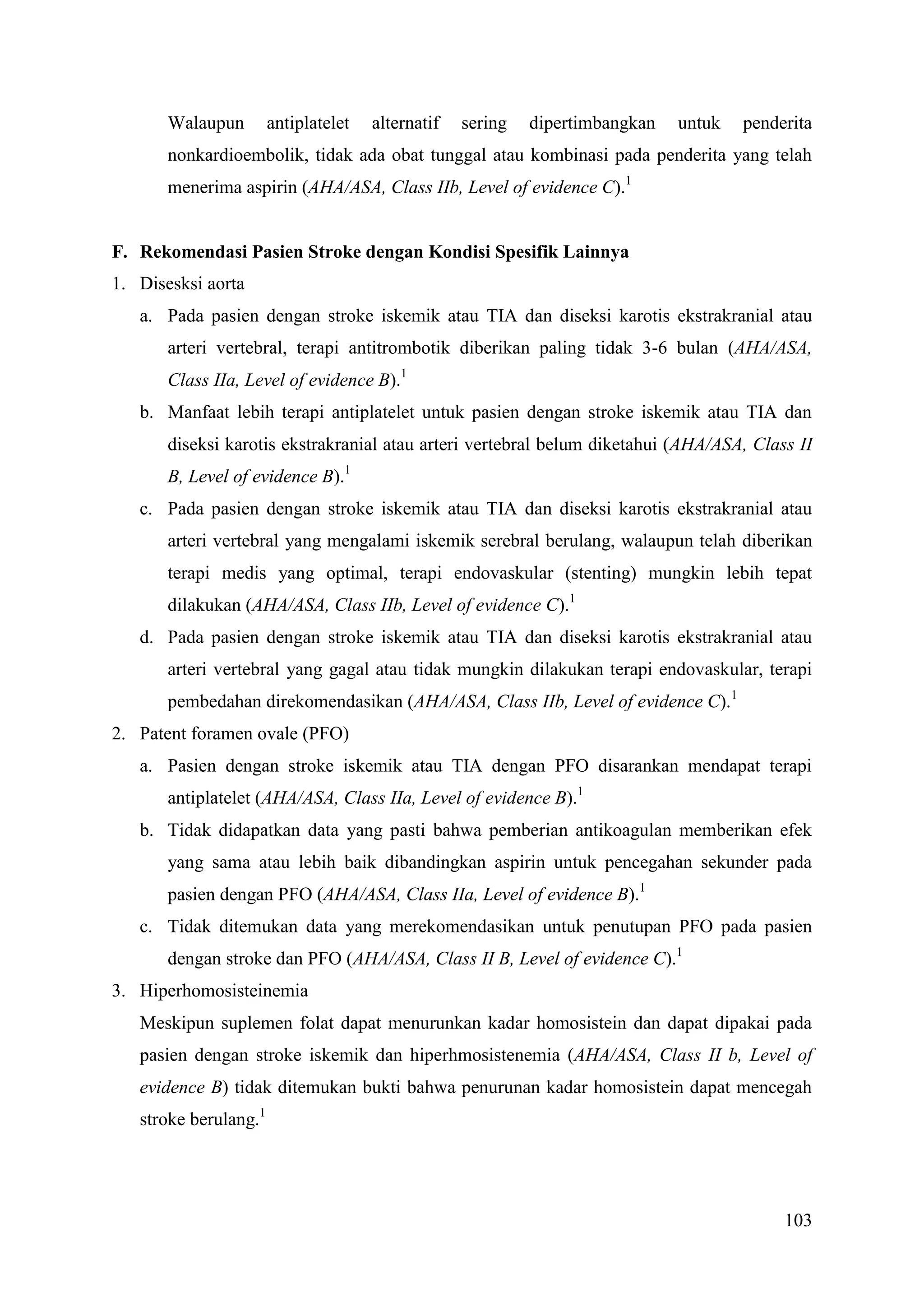 103
Walaupun antiplatelet alternatif sering dipertimbangkan untuk penderita
nonkardioembolik, tidak ada obat tunggal atau kombinasi pada penderita yang telah
menerima aspirin (AHA/ASA, Class IIb, Level of evidence C).1
F. Rekomendasi Pasien Stroke dengan Kondisi Spesifik Lainnya
1. Disesksi aorta
a. Pada pasien dengan stroke iskemik atau TIA dan diseksi karotis ekstrakranial atau
arteri vertebral, terapi antitrombotik diberikan paling tidak 3-6 bulan (AHA/ASA,
Class IIa, Level of evidence B).1
b. Manfaat lebih terapi antiplatelet untuk pasien dengan stroke iskemik atau TIA dan
diseksi karotis ekstrakranial atau arteri vertebral belum diketahui (AHA/ASA, Class II
B, Level of evidence B).1
c. Pada pasien dengan stroke iskemik atau TIA dan diseksi karotis ekstrakranial atau
arteri vertebral yang mengalami iskemik serebral berulang, walaupun telah diberikan
terapi medis yang optimal, terapi endovaskular (stenting) mungkin lebih tepat
dilakukan (AHA/ASA, Class IIb, Level of evidence C).1
d. Pada pasien dengan stroke iskemik atau TIA dan diseksi karotis ekstrakranial atau
arteri vertebral yang gagal atau tidak mungkin dilakukan terapi endovaskular, terapi
pembedahan direkomendasikan (AHA/ASA, Class IIb, Level of evidence C).1
2. Patent foramen ovale (PFO)
a. Pasien dengan stroke iskemik atau TIA dengan PFO disarankan mendapat terapi
antiplatelet (AHA/ASA, Class IIa, Level of evidence B).1
b. Tidak didapatkan data yang pasti bahwa pemberian antikoagulan memberikan efek
yang sama atau lebih baik dibandingkan aspirin untuk pencegahan sekunder pada
pasien dengan PFO (AHA/ASA, Class IIa, Level of evidence B).1
c. Tidak ditemukan data yang merekomendasikan untuk penutupan PFO pada pasien
dengan stroke dan PFO (AHA/ASA, Class II B, Level of evidence C).1
3. Hiperhomosisteinemia
Meskipun suplemen folat dapat menurunkan kadar homosistein dan dapat dipakai pada
pasien dengan stroke iskemik dan hiperhmosistenemia (AHA/ASA, Class II b, Level of
evidence B) tidak ditemukan bukti bahwa penurunan kadar homosistein dapat mencegah
stroke berulang.1
 