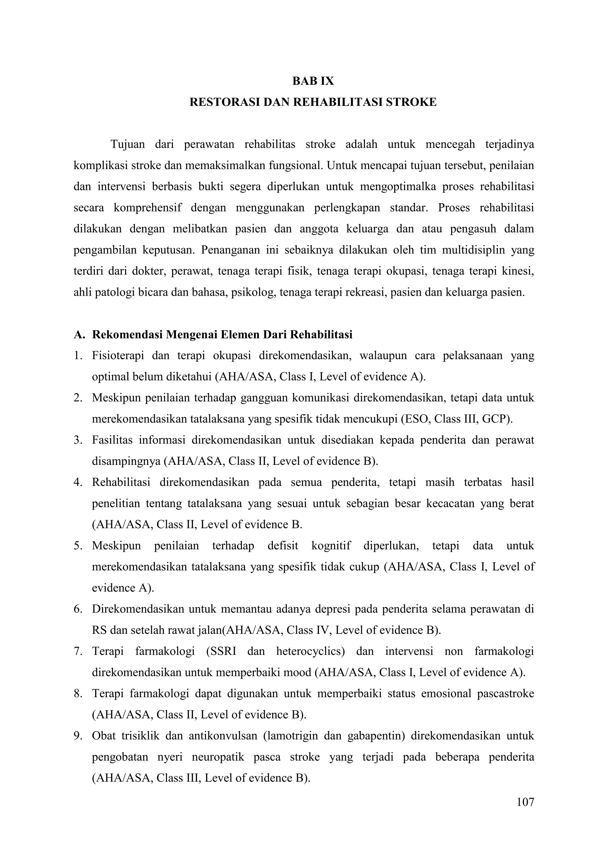 107
BAB IX
RESTORASI DAN REHABILITASI STROKE
Tujuan dari perawatan rehabilitas stroke adalah untuk mencegah terjadinya
komplikasi stroke dan memaksimalkan fungsional. Untuk mencapai tujuan tersebut, penilaian
dan intervensi berbasis bukti segera diperlukan untuk mengoptimalka proses rehabilitasi
secara komprehensif dengan menggunakan perlengkapan standar. Proses rehabilitasi
dilakukan dengan melibatkan pasien dan anggota keluarga dan atau pengasuh dalam
pengambilan keputusan. Penanganan ini sebaiknya dilakukan oleh tim multidisiplin yang
terdiri dari dokter, perawat, tenaga terapi fisik, tenaga terapi okupasi, tenaga terapi kinesi,
ahli patologi bicara dan bahasa, psikolog, tenaga terapi rekreasi, pasien dan keluarga pasien.
A. Rekomendasi Mengenai Elemen Dari Rehabilitasi
1. Fisioterapi dan terapi okupasi direkomendasikan, walaupun cara pelaksanaan yang
optimal belum diketahui (AHA/ASA, Class I, Level of evidence A).
2. Meskipun penilaian terhadap gangguan komunikasi direkomendasikan, tetapi data untuk
merekomendasikan tatalaksana yang spesifik tidak mencukupi (ESO, Class III, GCP).
3. Fasilitas informasi direkomendasikan untuk disediakan kepada penderita dan perawat
disampingnya (AHA/ASA, Class II, Level of evidence B).
4. Rehabilitasi direkomendasikan pada semua penderita, tetapi masih terbatas hasil
penelitian tentang tatalaksana yang sesuai untuk sebagian besar kecacatan yang berat
(AHA/ASA, Class II, Level of evidence B.
5. Meskipun penilaian terhadap defisit kognitif diperlukan, tetapi data untuk
merekomendasikan tatalaksana yang spesifik tidak cukup (AHA/ASA, Class I, Level of
evidence A).
6. Direkomendasikan untuk memantau adanya depresi pada penderita selama perawatan di
RS dan setelah rawat jalan(AHA/ASA, Class IV, Level of evidence B).
7. Terapi farmakologi (SSRI dan heterocyclics) dan intervensi non farmakologi
direkomendasikan untuk memperbaiki mood (AHA/ASA, Class I, Level of evidence A).
8. Terapi farmakologi dapat digunakan untuk memperbaiki status emosional pascastroke
(AHA/ASA, Class II, Level of evidence B).
9. Obat trisiklik dan antikonvulsan (lamotrigin dan gabapentin) direkomendasikan untuk
pengobatan nyeri neuropatik pasca stroke yang terjadi pada beberapa penderita
(AHA/ASA, Class III, Level of evidence B).
 