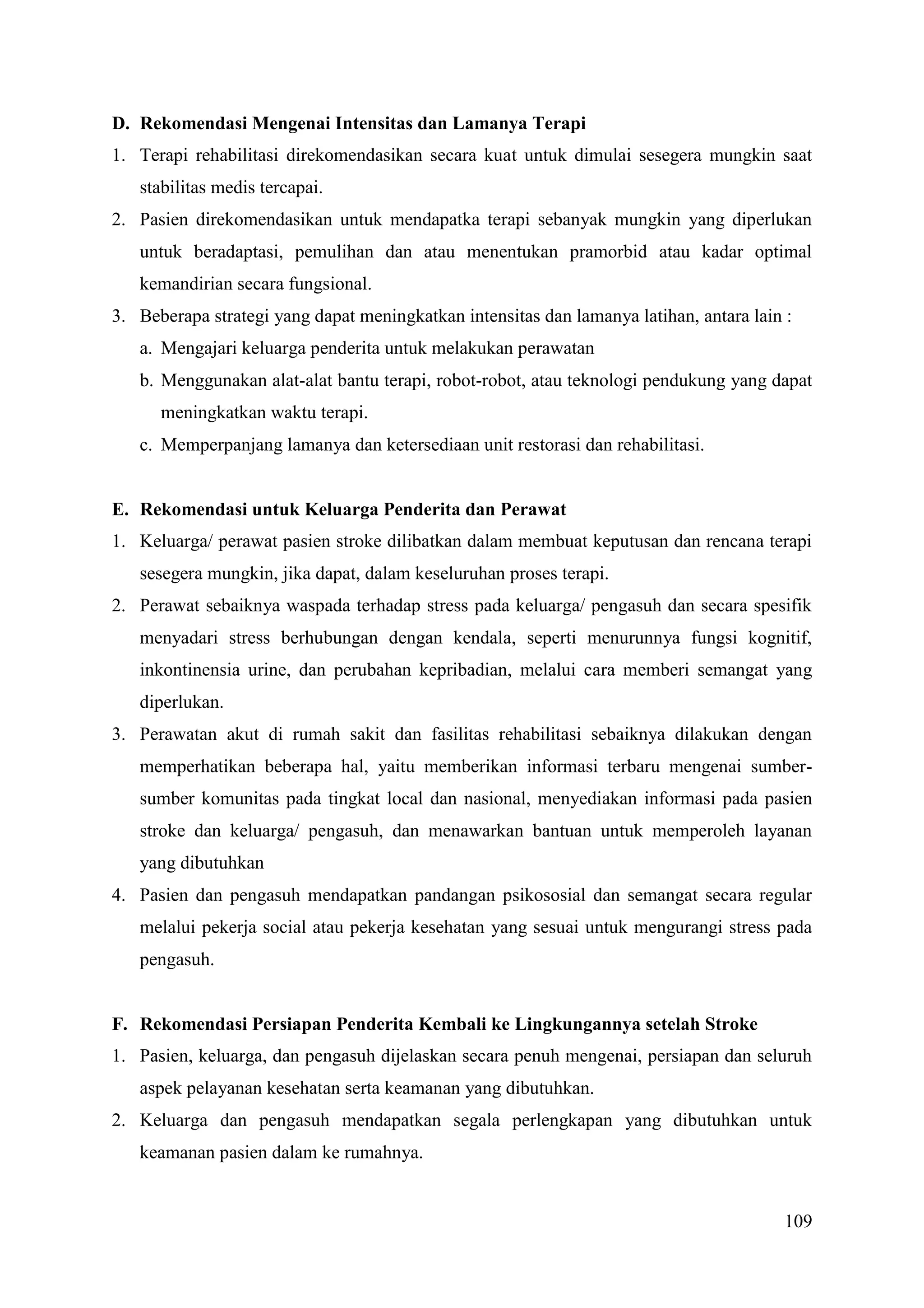 109
D. Rekomendasi Mengenai Intensitas dan Lamanya Terapi
1. Terapi rehabilitasi direkomendasikan secara kuat untuk dimulai sesegera mungkin saat
stabilitas medis tercapai.
2. Pasien direkomendasikan untuk mendapatka terapi sebanyak mungkin yang diperlukan
untuk beradaptasi, pemulihan dan atau menentukan pramorbid atau kadar optimal
kemandirian secara fungsional.
3. Beberapa strategi yang dapat meningkatkan intensitas dan lamanya latihan, antara lain :
a. Mengajari keluarga penderita untuk melakukan perawatan
b. Menggunakan alat-alat bantu terapi, robot-robot, atau teknologi pendukung yang dapat
meningkatkan waktu terapi.
c. Memperpanjang lamanya dan ketersediaan unit restorasi dan rehabilitasi.
E. Rekomendasi untuk Keluarga Penderita dan Perawat
1. Keluarga/ perawat pasien stroke dilibatkan dalam membuat keputusan dan rencana terapi
sesegera mungkin, jika dapat, dalam keseluruhan proses terapi.
2. Perawat sebaiknya waspada terhadap stress pada keluarga/ pengasuh dan secara spesifik
menyadari stress berhubungan dengan kendala, seperti menurunnya fungsi kognitif,
inkontinensia urine, dan perubahan kepribadian, melalui cara memberi semangat yang
diperlukan.
3. Perawatan akut di rumah sakit dan fasilitas rehabilitasi sebaiknya dilakukan dengan
memperhatikan beberapa hal, yaitu memberikan informasi terbaru mengenai sumber-
sumber komunitas pada tingkat local dan nasional, menyediakan informasi pada pasien
stroke dan keluarga/ pengasuh, dan menawarkan bantuan untuk memperoleh layanan
yang dibutuhkan
4. Pasien dan pengasuh mendapatkan pandangan psikososial dan semangat secara regular
melalui pekerja social atau pekerja kesehatan yang sesuai untuk mengurangi stress pada
pengasuh.
F. Rekomendasi Persiapan Penderita Kembali ke Lingkungannya setelah Stroke
1. Pasien, keluarga, dan pengasuh dijelaskan secara penuh mengenai, persiapan dan seluruh
aspek pelayanan kesehatan serta keamanan yang dibutuhkan.
2. Keluarga dan pengasuh mendapatkan segala perlengkapan yang dibutuhkan untuk
keamanan pasien dalam ke rumahnya.
 