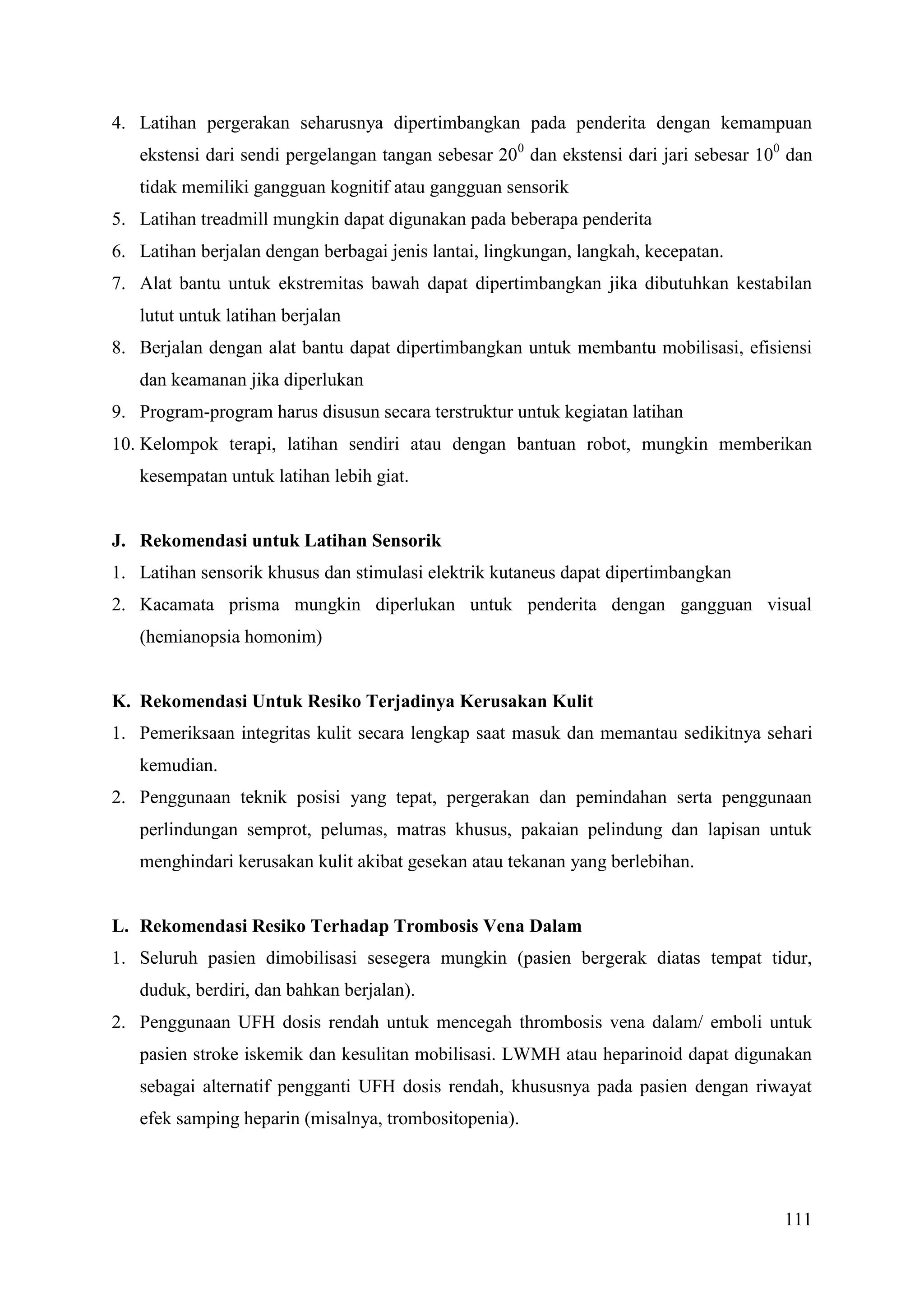 111
4. Latihan pergerakan seharusnya dipertimbangkan pada penderita dengan kemampuan
ekstensi dari sendi pergelangan tangan sebesar 200
dan ekstensi dari jari sebesar 100
dan
tidak memiliki gangguan kognitif atau gangguan sensorik
5. Latihan treadmill mungkin dapat digunakan pada beberapa penderita
6. Latihan berjalan dengan berbagai jenis lantai, lingkungan, langkah, kecepatan.
7. Alat bantu untuk ekstremitas bawah dapat dipertimbangkan jika dibutuhkan kestabilan
lutut untuk latihan berjalan
8. Berjalan dengan alat bantu dapat dipertimbangkan untuk membantu mobilisasi, efisiensi
dan keamanan jika diperlukan
9. Program-program harus disusun secara terstruktur untuk kegiatan latihan
10. Kelompok terapi, latihan sendiri atau dengan bantuan robot, mungkin memberikan
kesempatan untuk latihan lebih giat.
J. Rekomendasi untuk Latihan Sensorik
1. Latihan sensorik khusus dan stimulasi elektrik kutaneus dapat dipertimbangkan
2. Kacamata prisma mungkin diperlukan untuk penderita dengan gangguan visual
(hemianopsia homonim)
K. Rekomendasi Untuk Resiko Terjadinya Kerusakan Kulit
1. Pemeriksaan integritas kulit secara lengkap saat masuk dan memantau sedikitnya sehari
kemudian.
2. Penggunaan teknik posisi yang tepat, pergerakan dan pemindahan serta penggunaan
perlindungan semprot, pelumas, matras khusus, pakaian pelindung dan lapisan untuk
menghindari kerusakan kulit akibat gesekan atau tekanan yang berlebihan.
L. Rekomendasi Resiko Terhadap Trombosis Vena Dalam
1. Seluruh pasien dimobilisasi sesegera mungkin (pasien bergerak diatas tempat tidur,
duduk, berdiri, dan bahkan berjalan).
2. Penggunaan UFH dosis rendah untuk mencegah thrombosis vena dalam/ emboli untuk
pasien stroke iskemik dan kesulitan mobilisasi. LWMH atau heparinoid dapat digunakan
sebagai alternatif pengganti UFH dosis rendah, khususnya pada pasien dengan riwayat
efek samping heparin (misalnya, trombositopenia).
 