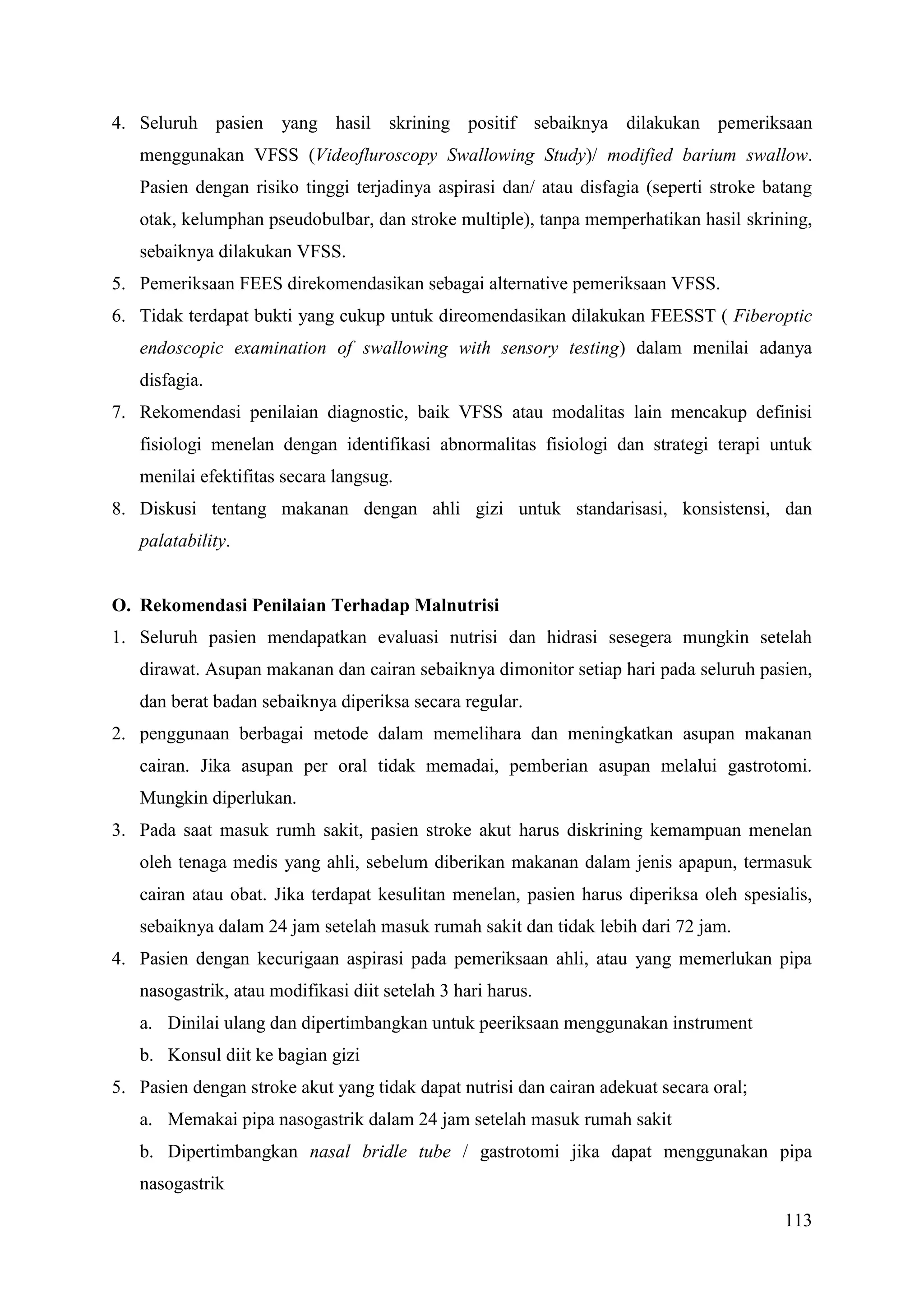 113
4. Seluruh pasien yang hasil skrining positif sebaiknya dilakukan pemeriksaan
menggunakan VFSS (Videofluroscopy Swallowing Study)/ modified barium swallow.
Pasien dengan risiko tinggi terjadinya aspirasi dan/ atau disfagia (seperti stroke batang
otak, kelumphan pseudobulbar, dan stroke multiple), tanpa memperhatikan hasil skrining,
sebaiknya dilakukan VFSS.
5. Pemeriksaan FEES direkomendasikan sebagai alternative pemeriksaan VFSS.
6. Tidak terdapat bukti yang cukup untuk direomendasikan dilakukan FEESST ( Fiberoptic
endoscopic examination of swallowing with sensory testing) dalam menilai adanya
disfagia.
7. Rekomendasi penilaian diagnostic, baik VFSS atau modalitas lain mencakup definisi
fisiologi menelan dengan identifikasi abnormalitas fisiologi dan strategi terapi untuk
menilai efektifitas secara langsug.
8. Diskusi tentang makanan dengan ahli gizi untuk standarisasi, konsistensi, dan
palatability.
O. Rekomendasi Penilaian Terhadap Malnutrisi
1. Seluruh pasien mendapatkan evaluasi nutrisi dan hidrasi sesegera mungkin setelah
dirawat. Asupan makanan dan cairan sebaiknya dimonitor setiap hari pada seluruh pasien,
dan berat badan sebaiknya diperiksa secara regular.
2. penggunaan berbagai metode dalam memelihara dan meningkatkan asupan makanan
cairan. Jika asupan per oral tidak memadai, pemberian asupan melalui gastrotomi.
Mungkin diperlukan.
3. Pada saat masuk rumh sakit, pasien stroke akut harus diskrining kemampuan menelan
oleh tenaga medis yang ahli, sebelum diberikan makanan dalam jenis apapun, termasuk
cairan atau obat. Jika terdapat kesulitan menelan, pasien harus diperiksa oleh spesialis,
sebaiknya dalam 24 jam setelah masuk rumah sakit dan tidak lebih dari 72 jam.
4. Pasien dengan kecurigaan aspirasi pada pemeriksaan ahli, atau yang memerlukan pipa
nasogastrik, atau modifikasi diit setelah 3 hari harus.
a. Dinilai ulang dan dipertimbangkan untuk peeriksaan menggunakan instrument
b. Konsul diit ke bagian gizi
5. Pasien dengan stroke akut yang tidak dapat nutrisi dan cairan adekuat secara oral;
a. Memakai pipa nasogastrik dalam 24 jam setelah masuk rumah sakit
b. Dipertimbangkan nasal bridle tube / gastrotomi jika dapat menggunakan pipa
nasogastrik
 