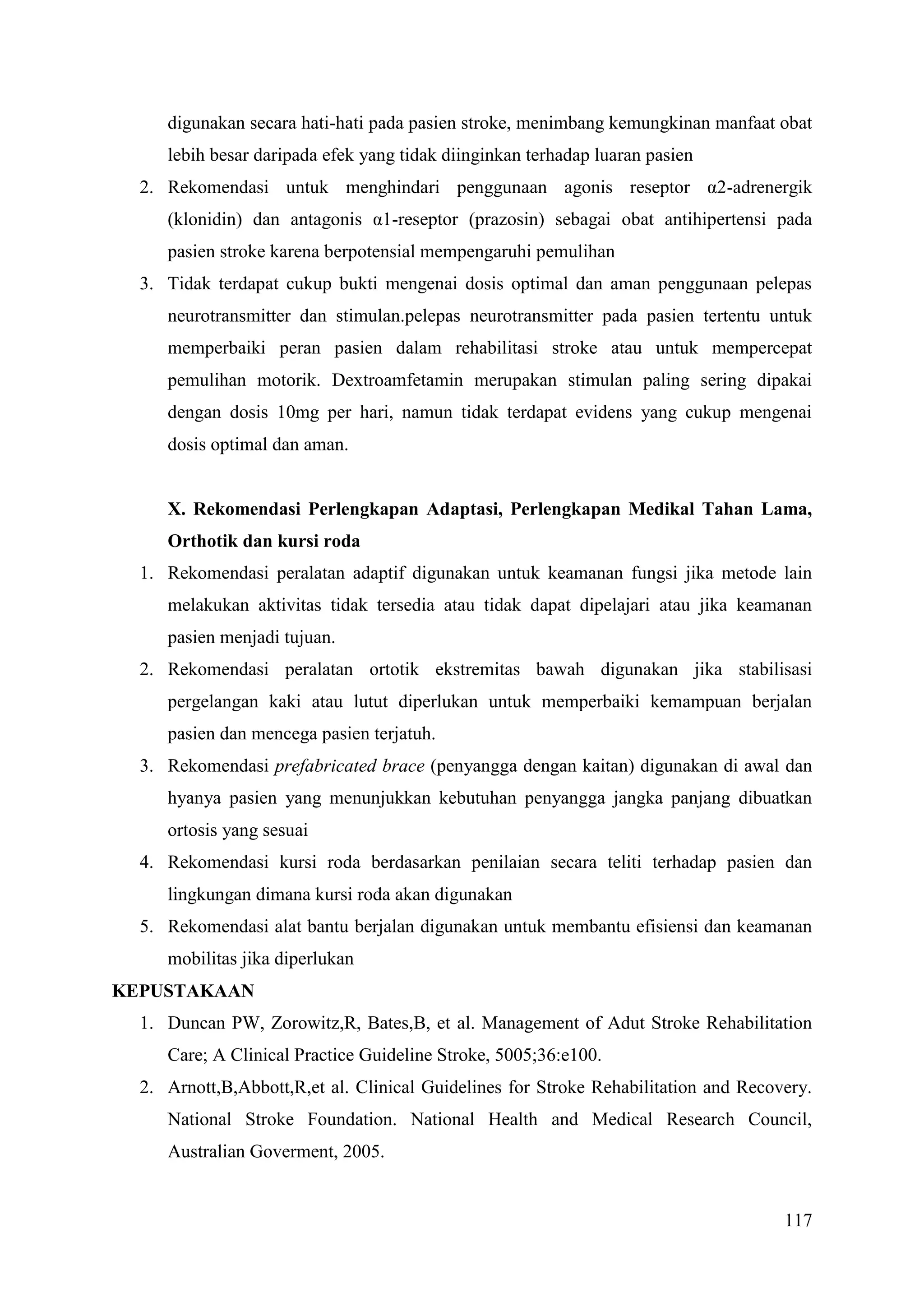 117
digunakan secara hati-hati pada pasien stroke, menimbang kemungkinan manfaat obat
lebih besar daripada efek yang tidak diinginkan terhadap luaran pasien
2. Rekomendasi untuk menghindari penggunaan agonis reseptor α2-adrenergik
(klonidin) dan antagonis α1-reseptor (prazosin) sebagai obat antihipertensi pada
pasien stroke karena berpotensial mempengaruhi pemulihan
3. Tidak terdapat cukup bukti mengenai dosis optimal dan aman penggunaan pelepas
neurotransmitter dan stimulan.pelepas neurotransmitter pada pasien tertentu untuk
memperbaiki peran pasien dalam rehabilitasi stroke atau untuk mempercepat
pemulihan motorik. Dextroamfetamin merupakan stimulan paling sering dipakai
dengan dosis 10mg per hari, namun tidak terdapat evidens yang cukup mengenai
dosis optimal dan aman.
X. Rekomendasi Perlengkapan Adaptasi, Perlengkapan Medikal Tahan Lama,
Orthotik dan kursi roda
1. Rekomendasi peralatan adaptif digunakan untuk keamanan fungsi jika metode lain
melakukan aktivitas tidak tersedia atau tidak dapat dipelajari atau jika keamanan
pasien menjadi tujuan.
2. Rekomendasi peralatan ortotik ekstremitas bawah digunakan jika stabilisasi
pergelangan kaki atau lutut diperlukan untuk memperbaiki kemampuan berjalan
pasien dan mencega pasien terjatuh.
3. Rekomendasi prefabricated brace (penyangga dengan kaitan) digunakan di awal dan
hyanya pasien yang menunjukkan kebutuhan penyangga jangka panjang dibuatkan
ortosis yang sesuai
4. Rekomendasi kursi roda berdasarkan penilaian secara teliti terhadap pasien dan
lingkungan dimana kursi roda akan digunakan
5. Rekomendasi alat bantu berjalan digunakan untuk membantu efisiensi dan keamanan
mobilitas jika diperlukan
KEPUSTAKAAN
1. Duncan PW, Zorowitz,R, Bates,B, et al. Management of Adut Stroke Rehabilitation
Care; A Clinical Practice Guideline Stroke, 5005;36:e100.
2. Arnott,B,Abbott,R,et al. Clinical Guidelines for Stroke Rehabilitation and Recovery.
National Stroke Foundation. National Health and Medical Research Council,
Australian Goverment, 2005.
 