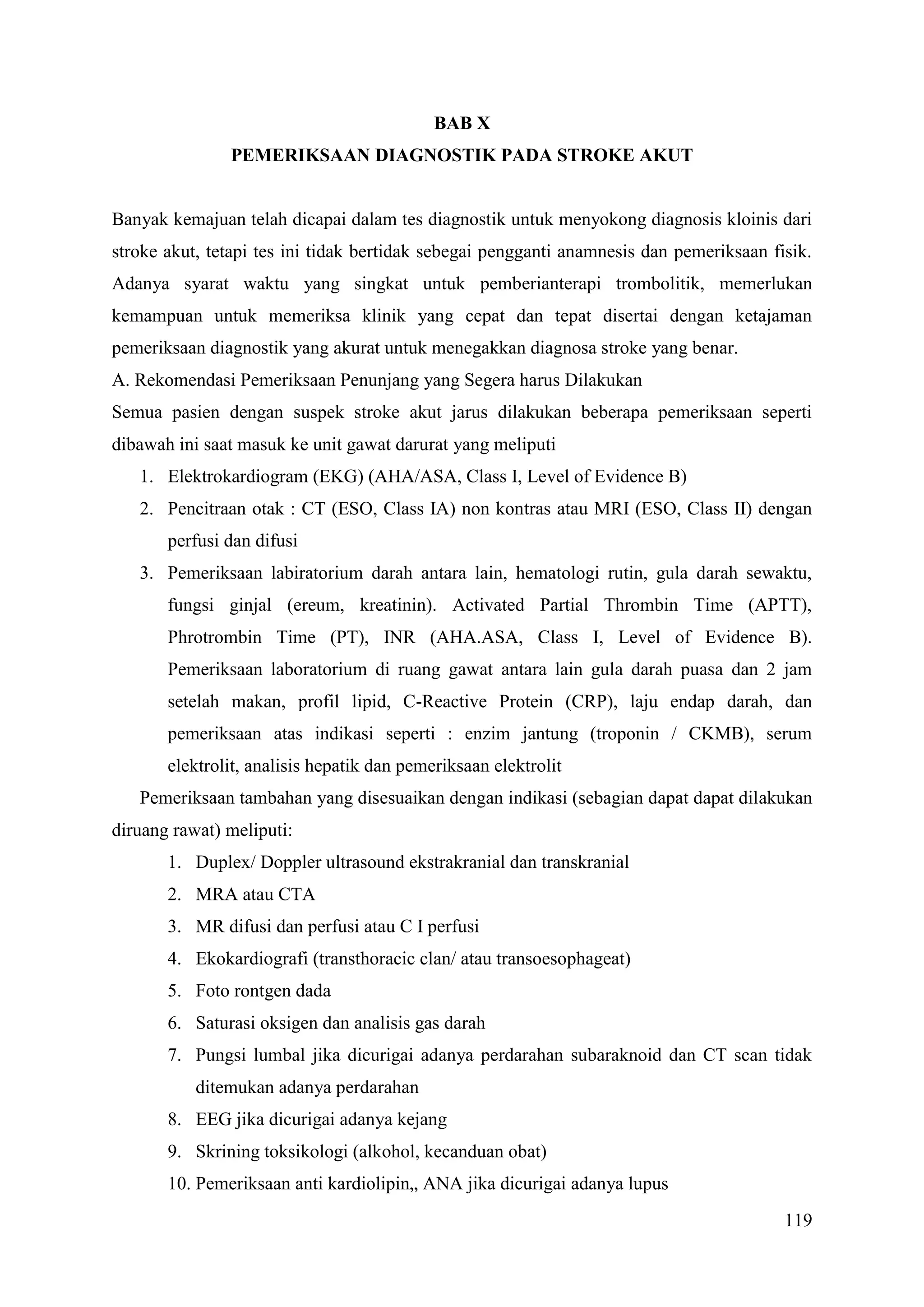 119
BAB X
PEMERIKSAAN DIAGNOSTIK PADA STROKE AKUT
Banyak kemajuan telah dicapai dalam tes diagnostik untuk menyokong diagnosis kloinis dari
stroke akut, tetapi tes ini tidak bertidak sebegai pengganti anamnesis dan pemeriksaan fisik.
Adanya syarat waktu yang singkat untuk pemberianterapi trombolitik, memerlukan
kemampuan untuk memeriksa klinik yang cepat dan tepat disertai dengan ketajaman
pemeriksaan diagnostik yang akurat untuk menegakkan diagnosa stroke yang benar.
A. Rekomendasi Pemeriksaan Penunjang yang Segera harus Dilakukan
Semua pasien dengan suspek stroke akut jarus dilakukan beberapa pemeriksaan seperti
dibawah ini saat masuk ke unit gawat darurat yang meliputi
1. Elektrokardiogram (EKG) (AHA/ASA, Class I, Level of Evidence B)
2. Pencitraan otak : CT (ESO, Class IA) non kontras atau MRI (ESO, Class II) dengan
perfusi dan difusi
3. Pemeriksaan labiratorium darah antara lain, hematologi rutin, gula darah sewaktu,
fungsi ginjal (ereum, kreatinin). Activated Partial Thrombin Time (APTT),
Phrotrombin Time (PT), INR (AHA.ASA, Class I, Level of Evidence B).
Pemeriksaan laboratorium di ruang gawat antara lain gula darah puasa dan 2 jam
setelah makan, profil lipid, C-Reactive Protein (CRP), laju endap darah, dan
pemeriksaan atas indikasi seperti : enzim jantung (troponin / CKMB), serum
elektrolit, analisis hepatik dan pemeriksaan elektrolit
Pemeriksaan tambahan yang disesuaikan dengan indikasi (sebagian dapat dapat dilakukan
diruang rawat) meliputi:
1. Duplex/ Doppler ultrasound ekstrakranial dan transkranial
2. MRA atau CTA
3. MR difusi dan perfusi atau C I perfusi
4. Ekokardiografi (transthoracic clan/ atau transoesophageat)
5. Foto rontgen dada
6. Saturasi oksigen dan analisis gas darah
7. Pungsi lumbal jika dicurigai adanya perdarahan subaraknoid dan CT scan tidak
ditemukan adanya perdarahan
8. EEG jika dicurigai adanya kejang
9. Skrining toksikologi (alkohol, kecanduan obat)
10. Pemeriksaan anti kardiolipin„ ANA jika dicurigai adanya lupus
 