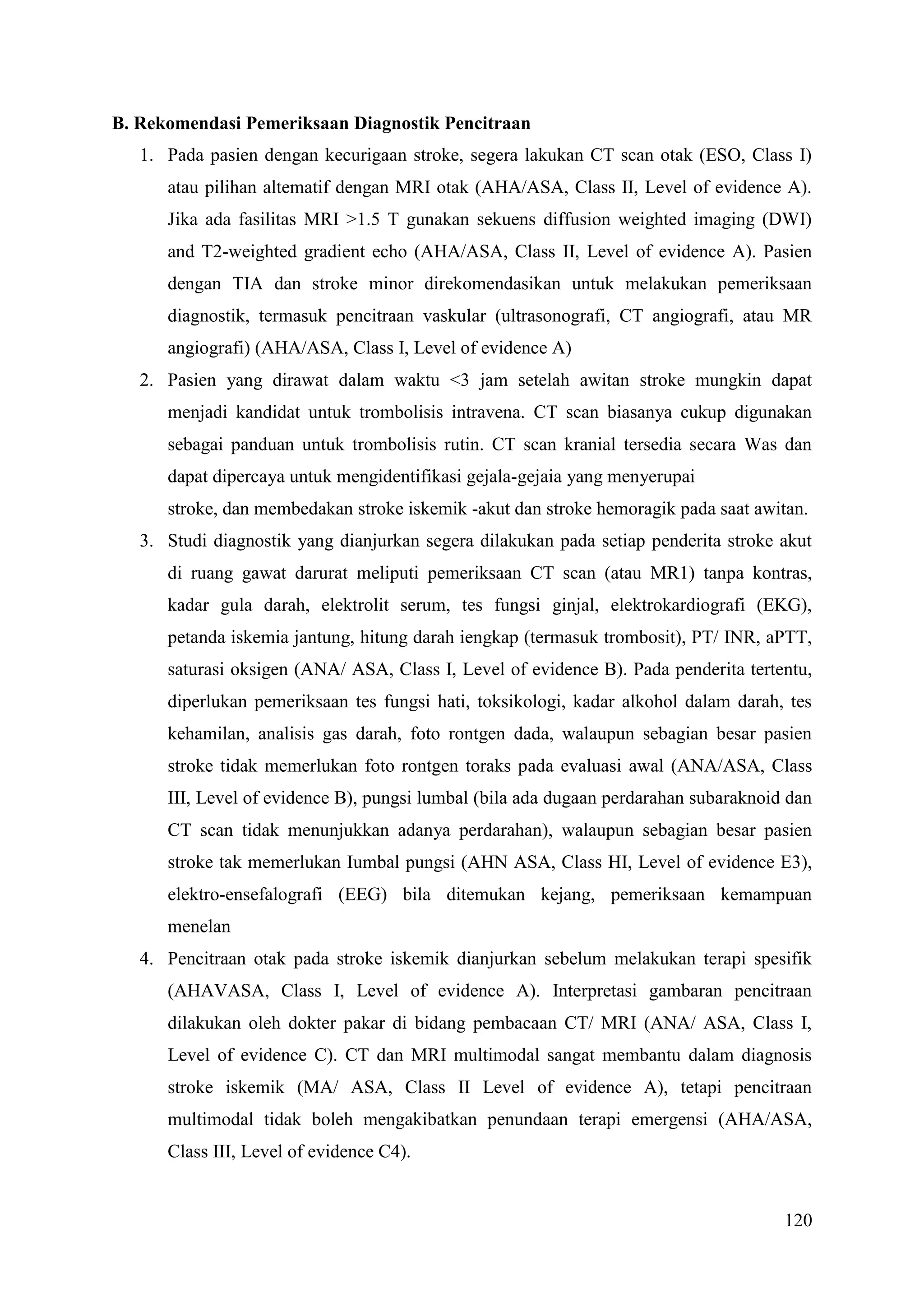 120
B. Rekomendasi Pemeriksaan Diagnostik Pencitraan
1. Pada pasien dengan kecurigaan stroke, segera lakukan CT scan otak (ESO, Class I)
atau pilihan altematif dengan MRI otak (AHA/ASA, Class II, Level of evidence A).
Jika ada fasilitas MRI >1.5 T gunakan sekuens diffusion weighted imaging (DWI)
and T2-weighted gradient echo (AHA/ASA, Class II, Level of evidence A). Pasien
dengan TIA dan stroke minor direkomendasikan untuk melakukan pemeriksaan
diagnostik, termasuk pencitraan vaskular (ultrasonografi, CT angiografi, atau MR
angiografi) (AHA/ASA, Class I, Level of evidence A)
2. Pasien yang dirawat dalam waktu <3 jam setelah awitan stroke mungkin dapat
menjadi kandidat untuk trombolisis intravena. CT scan biasanya cukup digunakan
sebagai panduan untuk trombolisis rutin. CT scan kranial tersedia secara Was dan
dapat dipercaya untuk mengidentifikasi gejala-gejaia yang menyerupai
stroke, dan membedakan stroke iskemik -akut dan stroke hemoragik pada saat awitan.
3. Studi diagnostik yang dianjurkan segera dilakukan pada setiap penderita stroke akut
di ruang gawat darurat meliputi pemeriksaan CT scan (atau MR1) tanpa kontras,
kadar gula darah, elektrolit serum, tes fungsi ginjal, elektrokardiografi (EKG),
petanda iskemia jantung, hitung darah iengkap (termasuk trombosit), PT/ INR, aPTT,
saturasi oksigen (ANA/ ASA, Class I, Level of evidence B). Pada penderita tertentu,
diperlukan pemeriksaan tes fungsi hati, toksikologi, kadar alkohol dalam darah, tes
kehamilan, analisis gas darah, foto rontgen dada, walaupun sebagian besar pasien
stroke tidak memerlukan foto rontgen toraks pada evaluasi awal (ANA/ASA, Class
III, Level of evidence B), pungsi lumbal (bila ada dugaan perdarahan subaraknoid dan
CT scan tidak menunjukkan adanya perdarahan), walaupun sebagian besar pasien
stroke tak memerlukan Iumbal pungsi (AHN ASA, Class HI, Level of evidence E3),
elektro-ensefalografi (EEG) bila ditemukan kejang, pemeriksaan kemampuan
menelan
4. Pencitraan otak pada stroke iskemik dianjurkan sebelum melakukan terapi spesifik
(AHAVASA, Class I, Level of evidence A). Interpretasi gambaran pencitraan
dilakukan oleh dokter pakar di bidang pembacaan CT/ MRI (ANA/ ASA, Class I,
Level of evidence C). CT dan MRI multimodal sangat membantu dalam diagnosis
stroke iskemik (MA/ ASA, Class II Level of evidence A), tetapi pencitraan
multimodal tidak boleh mengakibatkan penundaan terapi emergensi (AHA/ASA,
Class III, Level of evidence C4).
 