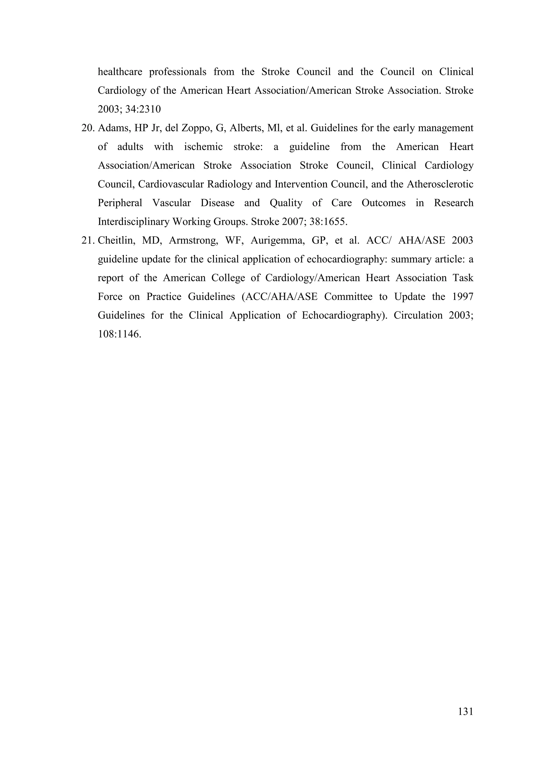 131
healthcare professionals from the Stroke Council and the Council on Clinical
Cardiology of the American Heart Association/American Stroke Association. Stroke
2003; 34:2310
20. Adams, HP Jr, del Zoppo, G, Alberts, Ml, et al. Guidelines for the early management
of adults with ischemic stroke: a guideline from the American Heart
Association/American Stroke Association Stroke Council, Clinical Cardiology
Council, Cardiovascular Radiology and Intervention Council, and the Atherosclerotic
Peripheral Vascular Disease and Quality of Care Outcomes in Research
Interdisciplinary Working Groups. Stroke 2007; 38:1655.
21. Cheitlin, MD, Armstrong, WF, Aurigemma, GP, et al. ACC/ AHA/ASE 2003
guideline update for the clinical application of echocardiography: summary article: a
report of the American College of Cardiology/American Heart Association Task
Force on Practice Guidelines (ACC/AHA/ASE Committee to Update the 1997
Guidelines for the Clinical Application of Echocardiography). Circulation 2003;
108:1146.
 
