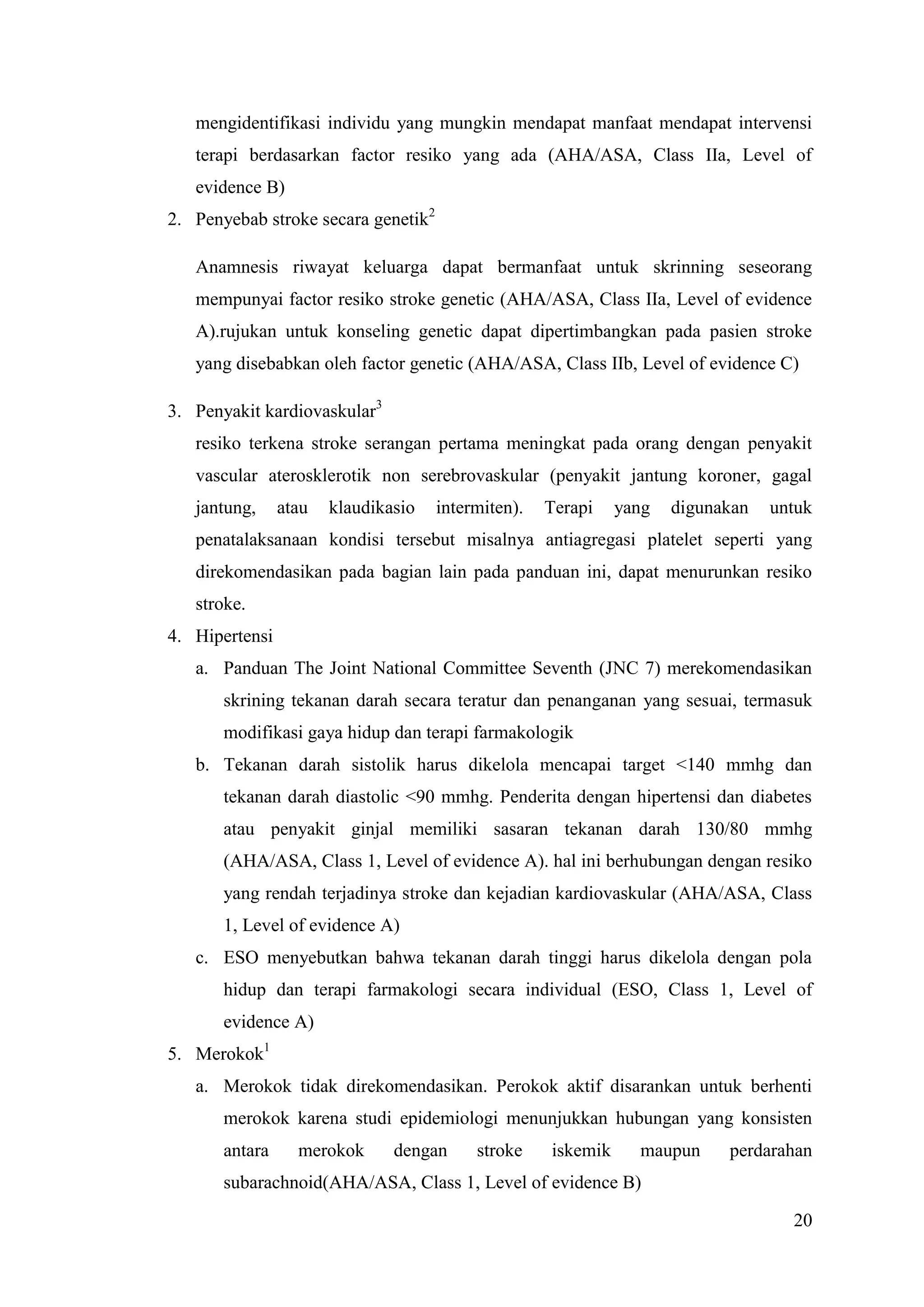 20
mengidentifikasi individu yang mungkin mendapat manfaat mendapat intervensi
terapi berdasarkan factor resiko yang ada (AHA/ASA, Class IIa, Level of
evidence B)
2. Penyebab stroke secara genetik2
Anamnesis riwayat keluarga dapat bermanfaat untuk skrinning seseorang
mempunyai factor resiko stroke genetic (AHA/ASA, Class IIa, Level of evidence
A).rujukan untuk konseling genetic dapat dipertimbangkan pada pasien stroke
yang disebabkan oleh factor genetic (AHA/ASA, Class IIb, Level of evidence C)
3. Penyakit kardiovaskular3
resiko terkena stroke serangan pertama meningkat pada orang dengan penyakit
vascular aterosklerotik non serebrovaskular (penyakit jantung koroner, gagal
jantung, atau klaudikasio intermiten). Terapi yang digunakan untuk
penatalaksanaan kondisi tersebut misalnya antiagregasi platelet seperti yang
direkomendasikan pada bagian lain pada panduan ini, dapat menurunkan resiko
stroke.
4. Hipertensi
a. Panduan The Joint National Committee Seventh (JNC 7) merekomendasikan
skrining tekanan darah secara teratur dan penanganan yang sesuai, termasuk
modifikasi gaya hidup dan terapi farmakologik
b. Tekanan darah sistolik harus dikelola mencapai target <140 mmhg dan
tekanan darah diastolic <90 mmhg. Penderita dengan hipertensi dan diabetes
atau penyakit ginjal memiliki sasaran tekanan darah 130/80 mmhg
(AHA/ASA, Class 1, Level of evidence A). hal ini berhubungan dengan resiko
yang rendah terjadinya stroke dan kejadian kardiovaskular (AHA/ASA, Class
1, Level of evidence A)
c. ESO menyebutkan bahwa tekanan darah tinggi harus dikelola dengan pola
hidup dan terapi farmakologi secara individual (ESO, Class 1, Level of
evidence A)
5. Merokok1
a. Merokok tidak direkomendasikan. Perokok aktif disarankan untuk berhenti
merokok karena studi epidemiologi menunjukkan hubungan yang konsisten
antara merokok dengan stroke iskemik maupun perdarahan
subarachnoid(AHA/ASA, Class 1, Level of evidence B)
 