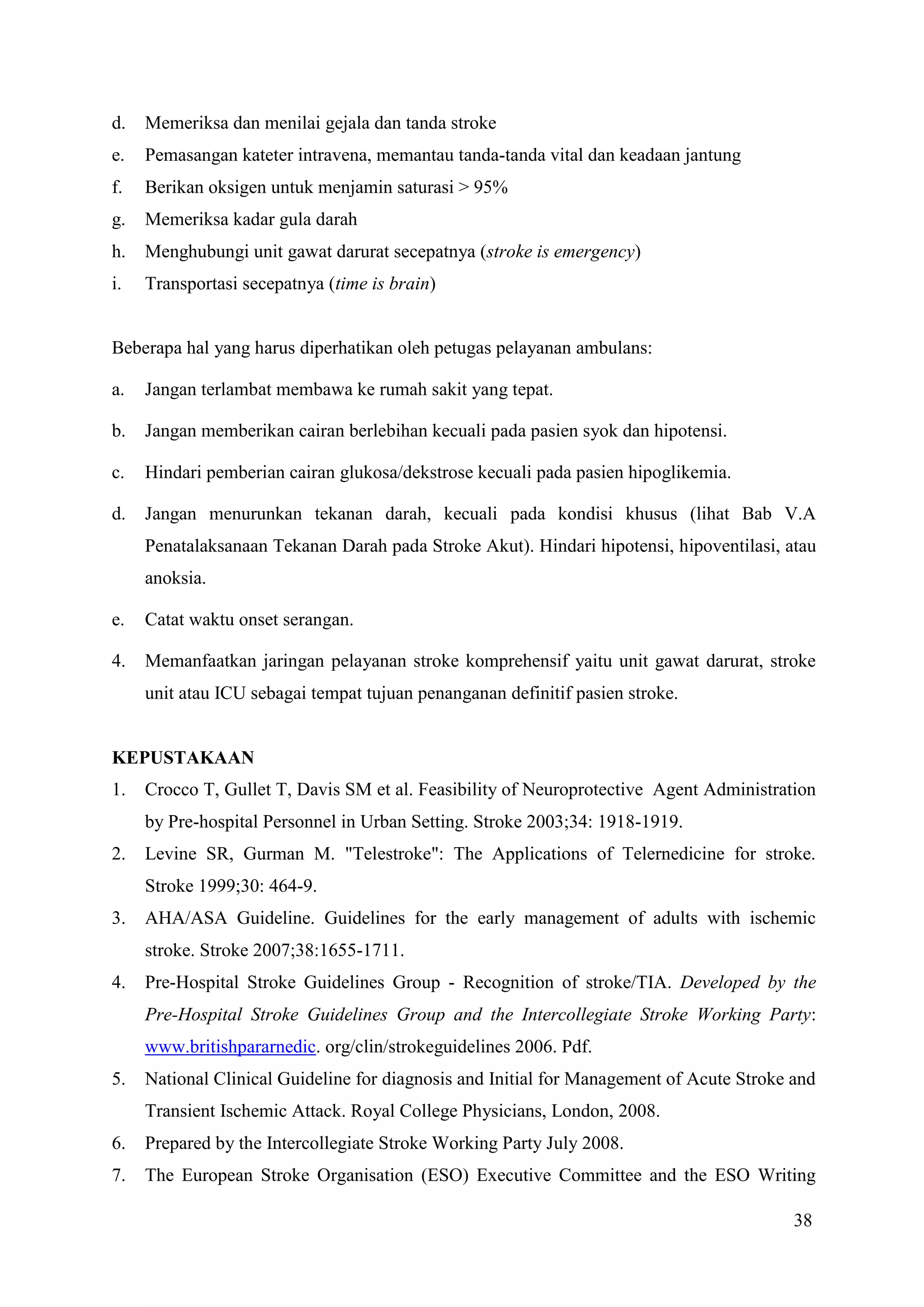 38
d. Memeriksa dan menilai gejala dan tanda stroke
e. Pemasangan kateter intravena, memantau tanda-tanda vital dan keadaan jantung
f. Berikan oksigen untuk menjamin saturasi > 95%
g. Memeriksa kadar gula darah
h. Menghubungi unit gawat darurat secepatnya (stroke is emergency)
i. Transportasi secepatnya (time is brain)
Beberapa hal yang harus diperhatikan oleh petugas pelayanan ambulans:
a. Jangan terlambat membawa ke rumah sakit yang tepat.
b. Jangan memberikan cairan berlebihan kecuali pada pasien syok dan hipotensi.
c. Hindari pemberian cairan glukosa/dekstrose kecuali pada pasien hipoglikemia.
d. Jangan menurunkan tekanan darah, kecuali pada kondisi khusus (lihat Bab V.A
Penatalaksanaan Tekanan Darah pada Stroke Akut). Hindari hipotensi, hipoventilasi, atau
anoksia.
e. Catat waktu onset serangan.
4. Memanfaatkan jaringan pelayanan stroke komprehensif yaitu unit gawat darurat, stroke
unit atau ICU sebagai tempat tujuan penanganan definitif pasien stroke.
KEPUSTAKAAN
1. Crocco T, Gullet T, Davis SM et al. Feasibility of Neuroprotective Agent Administration
by Pre-hospital Personnel in Urban Setting. Stroke 2003;34: 1918-1919.
2. Levine SR, Gurman M. "Telestroke": The Applications of Telernedicine for stroke.
Stroke 1999;30: 464-9.
3. AHA/ASA Guideline. Guidelines for the early management of adults with ischemic
stroke. Stroke 2007;38:1655-1711.
4. Pre-Hospital Stroke Guidelines Group - Recognition of stroke/TIA. Developed by the
Pre-Hospital Stroke Guidelines Group and the Intercollegiate Stroke Working Party:
www.britishpararnedic. org/clin/strokeguidelines 2006. Pdf.
5. National Clinical Guideline for diagnosis and Initial for Management of Acute Stroke and
Transient Ischemic Attack. Royal College Physicians, London, 2008.
6. Prepared by the Intercollegiate Stroke Working Party July 2008.
7. The European Stroke Organisation (ESO) Executive Committee and the ESO Writing
 