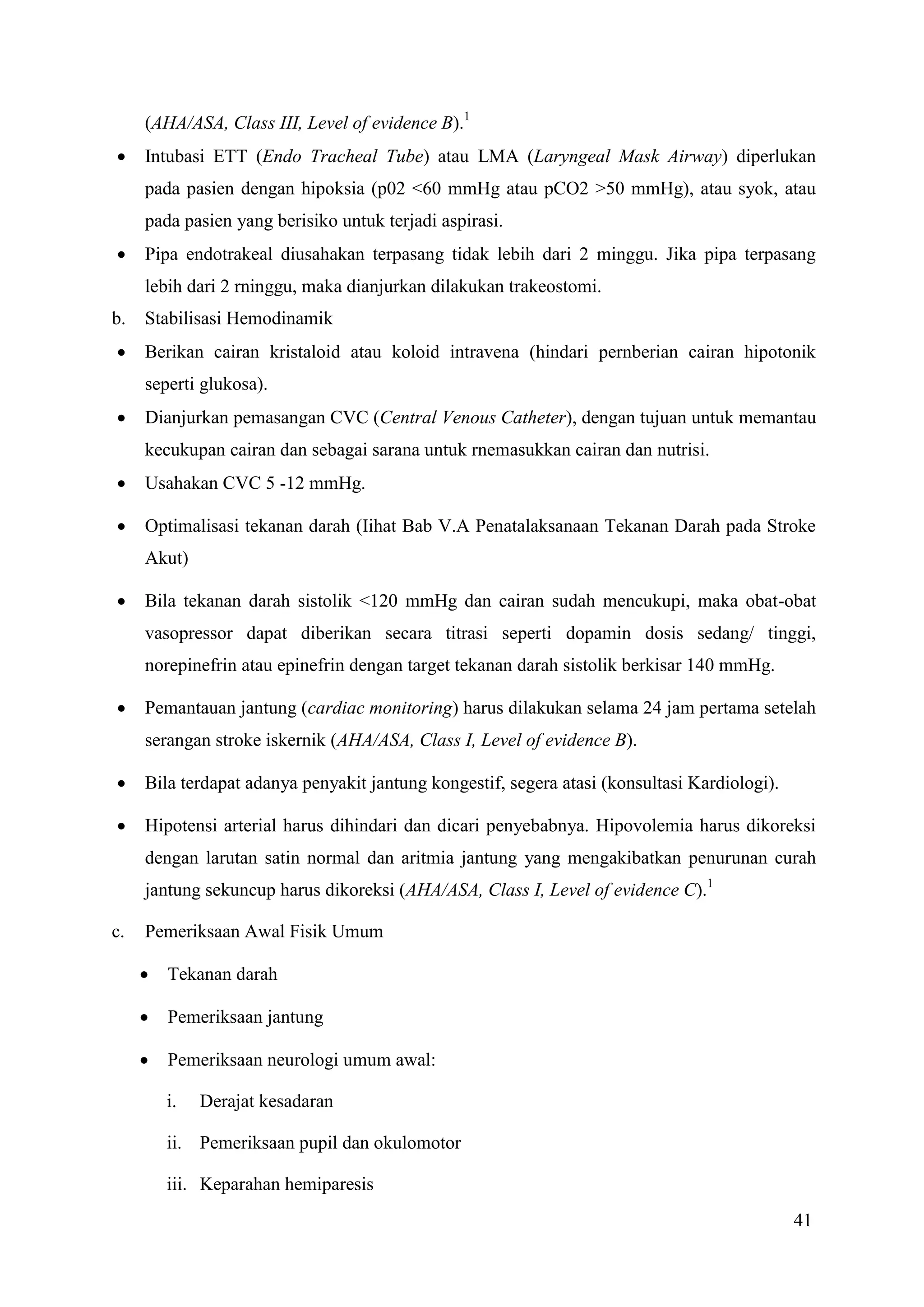 41
(AHA/ASA, Class III, Level of evidence B).1
 Intubasi ETT (Endo Tracheal Tube) atau LMA (Laryngeal Mask Airway) diperlukan
pada pasien dengan hipoksia (p02 <60 mmHg atau pCO2 >50 mmHg), atau syok, atau
pada pasien yang berisiko untuk terjadi aspirasi.
 Pipa endotrakeal diusahakan terpasang tidak lebih dari 2 minggu. Jika pipa terpasang
lebih dari 2 rninggu, maka dianjurkan dilakukan trakeostomi.
b. Stabilisasi Hemodinamik
 Berikan cairan kristaloid atau koloid intravena (hindari pernberian cairan hipotonik
seperti glukosa).
 Dianjurkan pemasangan CVC (Central Venous Catheter), dengan tujuan untuk memantau
kecukupan cairan dan sebagai sarana untuk rnemasukkan cairan dan nutrisi.
 Usahakan CVC 5 -12 mmHg.
 Optimalisasi tekanan darah (Iihat Bab V.A Penatalaksanaan Tekanan Darah pada Stroke
Akut)
 Bila tekanan darah sistolik <120 mmHg dan cairan sudah mencukupi, maka obat-obat
vasopressor dapat diberikan secara titrasi seperti dopamin dosis sedang/ tinggi,
norepinefrin atau epinefrin dengan target tekanan darah sistolik berkisar 140 mmHg.
 Pemantauan jantung (cardiac monitoring) harus dilakukan selama 24 jam pertama setelah
serangan stroke iskernik (AHA/ASA, Class I, Level of evidence B).
 Bila terdapat adanya penyakit jantung kongestif, segera atasi (konsultasi Kardiologi).
 Hipotensi arterial harus dihindari dan dicari penyebabnya. Hipovolemia harus dikoreksi
dengan larutan satin normal dan aritmia jantung yang mengakibatkan penurunan curah
jantung sekuncup harus dikoreksi (AHA/ASA, Class I, Level of evidence C).1
c. Pemeriksaan Awal Fisik Umum
 Tekanan darah
 Pemeriksaan jantung
 Pemeriksaan neurologi umum awal:
i. Derajat kesadaran
ii. Pemeriksaan pupil dan okulomotor
iii. Keparahan hemiparesis
 