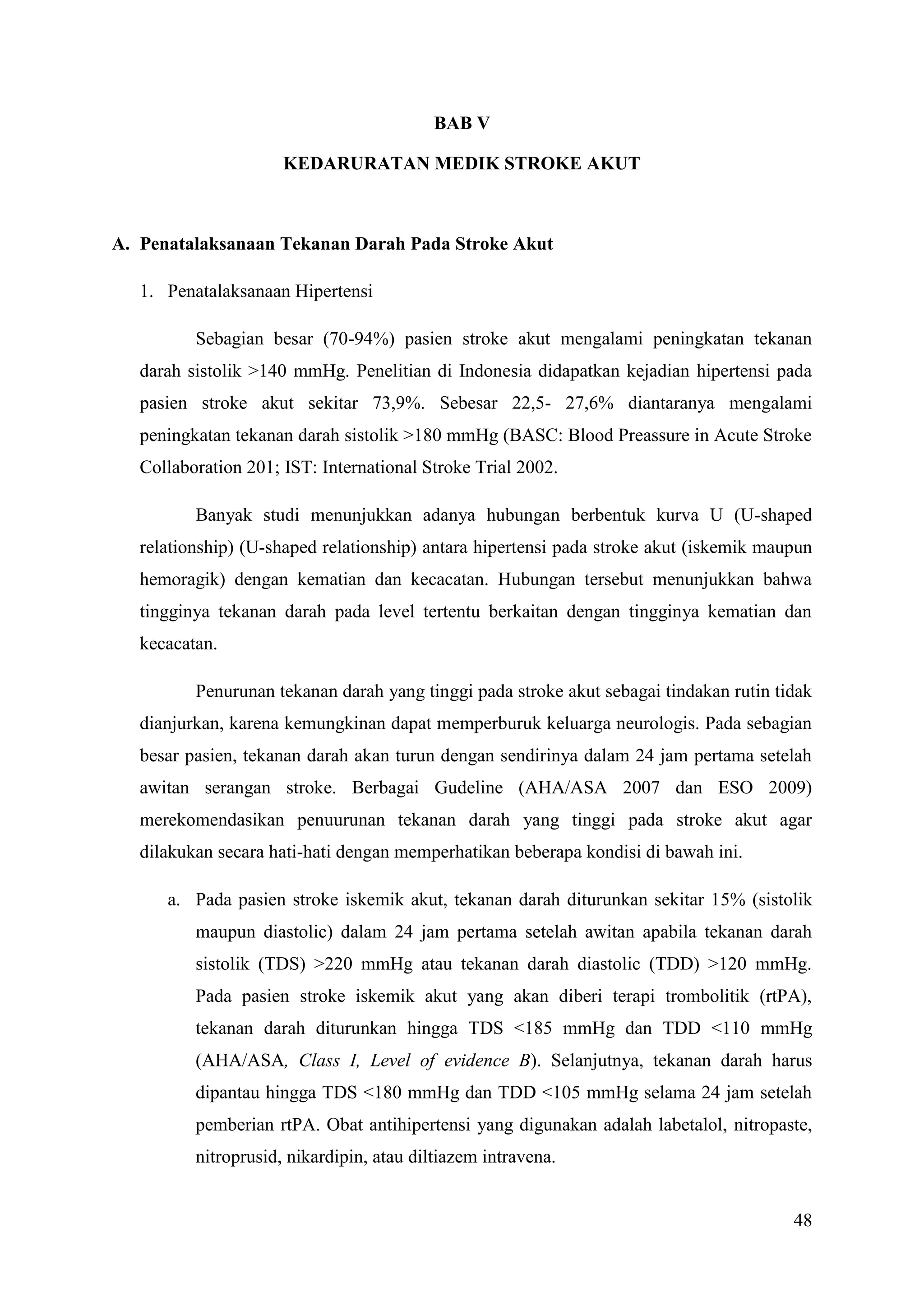 48
BAB V
KEDARURATAN MEDIK STROKE AKUT
A. Penatalaksanaan Tekanan Darah Pada Stroke Akut
1. Penatalaksanaan Hipertensi
Sebagian besar (70-94%) pasien stroke akut mengalami peningkatan tekanan
darah sistolik >140 mmHg. Penelitian di Indonesia didapatkan kejadian hipertensi pada
pasien stroke akut sekitar 73,9%. Sebesar 22,5- 27,6% diantaranya mengalami
peningkatan tekanan darah sistolik >180 mmHg (BASC: Blood Preassure in Acute Stroke
Collaboration 201; IST: International Stroke Trial 2002.
Banyak studi menunjukkan adanya hubungan berbentuk kurva U (U-shaped
relationship) (U-shaped relationship) antara hipertensi pada stroke akut (iskemik maupun
hemoragik) dengan kematian dan kecacatan. Hubungan tersebut menunjukkan bahwa
tingginya tekanan darah pada level tertentu berkaitan dengan tingginya kematian dan
kecacatan.
Penurunan tekanan darah yang tinggi pada stroke akut sebagai tindakan rutin tidak
dianjurkan, karena kemungkinan dapat memperburuk keluarga neurologis. Pada sebagian
besar pasien, tekanan darah akan turun dengan sendirinya dalam 24 jam pertama setelah
awitan serangan stroke. Berbagai Gudeline (AHA/ASA 2007 dan ESO 2009)
merekomendasikan penuurunan tekanan darah yang tinggi pada stroke akut agar
dilakukan secara hati-hati dengan memperhatikan beberapa kondisi di bawah ini.
a. Pada pasien stroke iskemik akut, tekanan darah diturunkan sekitar 15% (sistolik
maupun diastolic) dalam 24 jam pertama setelah awitan apabila tekanan darah
sistolik (TDS) >220 mmHg atau tekanan darah diastolic (TDD) >120 mmHg.
Pada pasien stroke iskemik akut yang akan diberi terapi trombolitik (rtPA),
tekanan darah diturunkan hingga TDS <185 mmHg dan TDD <110 mmHg
(AHA/ASA, Class I, Level of evidence B). Selanjutnya, tekanan darah harus
dipantau hingga TDS <180 mmHg dan TDD <105 mmHg selama 24 jam setelah
pemberian rtPA. Obat antihipertensi yang digunakan adalah labetalol, nitropaste,
nitroprusid, nikardipin, atau diltiazem intravena.
 