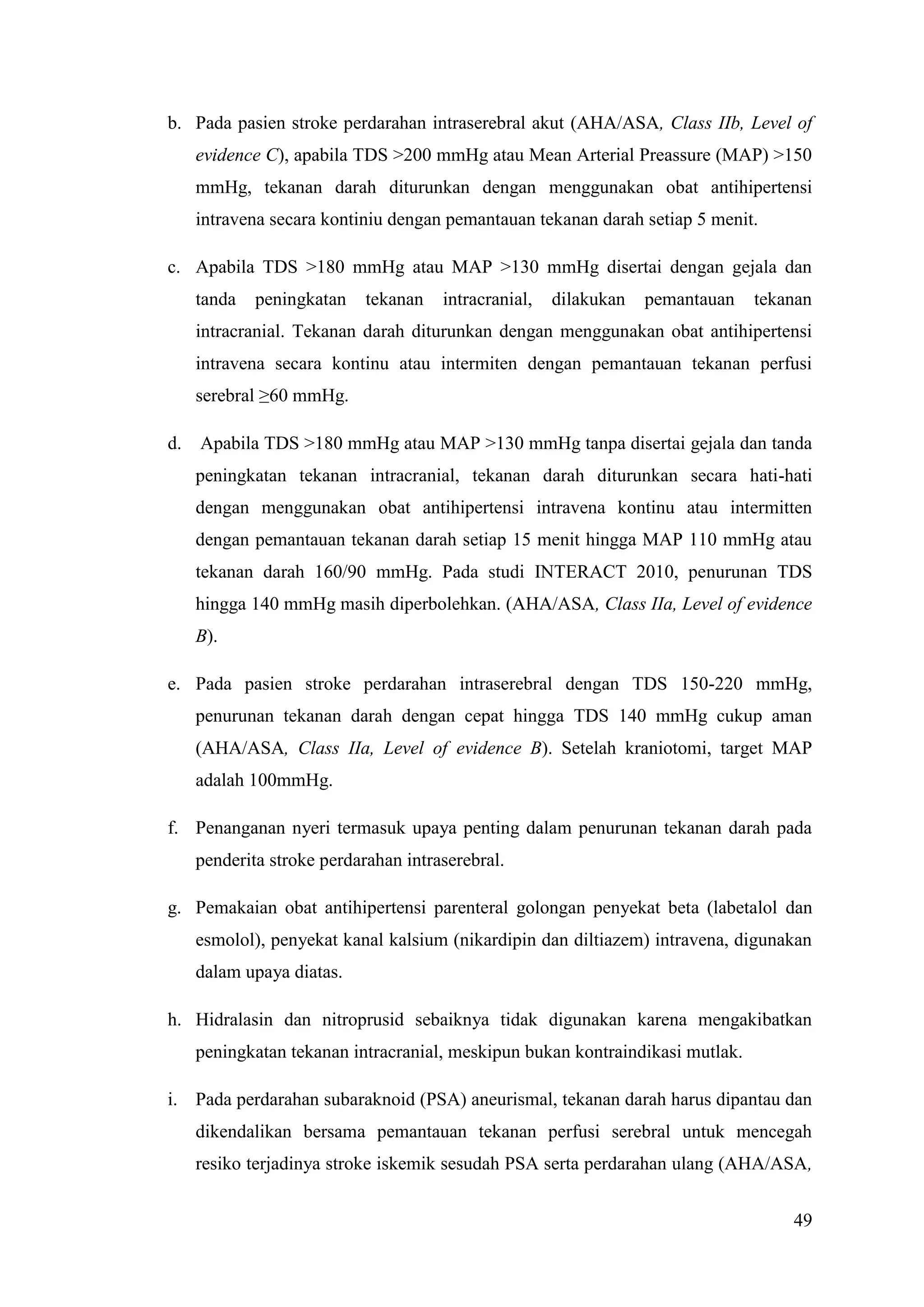 49
b. Pada pasien stroke perdarahan intraserebral akut (AHA/ASA, Class IIb, Level of
evidence C), apabila TDS >200 mmHg atau Mean Arterial Preassure (MAP) >150
mmHg, tekanan darah diturunkan dengan menggunakan obat antihipertensi
intravena secara kontiniu dengan pemantauan tekanan darah setiap 5 menit.
c. Apabila TDS >180 mmHg atau MAP >130 mmHg disertai dengan gejala dan
tanda peningkatan tekanan intracranial, dilakukan pemantauan tekanan
intracranial. Tekanan darah diturunkan dengan menggunakan obat antihipertensi
intravena secara kontinu atau intermiten dengan pemantauan tekanan perfusi
serebral ≥60 mmHg.
d. Apabila TDS >180 mmHg atau MAP >130 mmHg tanpa disertai gejala dan tanda
peningkatan tekanan intracranial, tekanan darah diturunkan secara hati-hati
dengan menggunakan obat antihipertensi intravena kontinu atau intermitten
dengan pemantauan tekanan darah setiap 15 menit hingga MAP 110 mmHg atau
tekanan darah 160/90 mmHg. Pada studi INTERACT 2010, penurunan TDS
hingga 140 mmHg masih diperbolehkan. (AHA/ASA, Class IIa, Level of evidence
B).
e. Pada pasien stroke perdarahan intraserebral dengan TDS 150-220 mmHg,
penurunan tekanan darah dengan cepat hingga TDS 140 mmHg cukup aman
(AHA/ASA, Class IIa, Level of evidence B). Setelah kraniotomi, target MAP
adalah 100mmHg.
f. Penanganan nyeri termasuk upaya penting dalam penurunan tekanan darah pada
penderita stroke perdarahan intraserebral.
g. Pemakaian obat antihipertensi parenteral golongan penyekat beta (labetalol dan
esmolol), penyekat kanal kalsium (nikardipin dan diltiazem) intravena, digunakan
dalam upaya diatas.
h. Hidralasin dan nitroprusid sebaiknya tidak digunakan karena mengakibatkan
peningkatan tekanan intracranial, meskipun bukan kontraindikasi mutlak.
i. Pada perdarahan subaraknoid (PSA) aneurismal, tekanan darah harus dipantau dan
dikendalikan bersama pemantauan tekanan perfusi serebral untuk mencegah
resiko terjadinya stroke iskemik sesudah PSA serta perdarahan ulang (AHA/ASA,
 