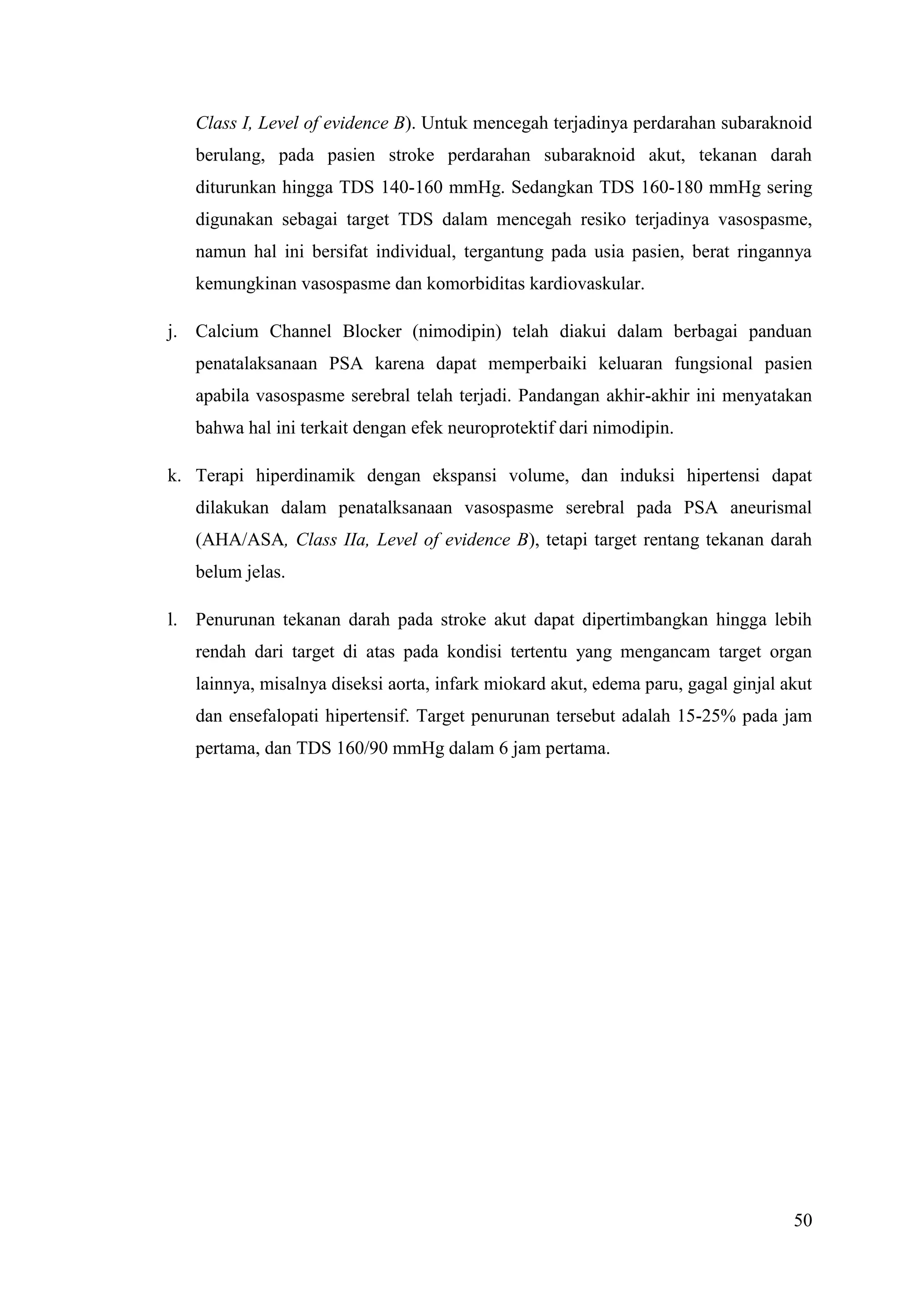 50
Class I, Level of evidence B). Untuk mencegah terjadinya perdarahan subaraknoid
berulang, pada pasien stroke perdarahan subaraknoid akut, tekanan darah
diturunkan hingga TDS 140-160 mmHg. Sedangkan TDS 160-180 mmHg sering
digunakan sebagai target TDS dalam mencegah resiko terjadinya vasospasme,
namun hal ini bersifat individual, tergantung pada usia pasien, berat ringannya
kemungkinan vasospasme dan komorbiditas kardiovaskular.
j. Calcium Channel Blocker (nimodipin) telah diakui dalam berbagai panduan
penatalaksanaan PSA karena dapat memperbaiki keluaran fungsional pasien
apabila vasospasme serebral telah terjadi. Pandangan akhir-akhir ini menyatakan
bahwa hal ini terkait dengan efek neuroprotektif dari nimodipin.
k. Terapi hiperdinamik dengan ekspansi volume, dan induksi hipertensi dapat
dilakukan dalam penatalksanaan vasospasme serebral pada PSA aneurismal
(AHA/ASA, Class IIa, Level of evidence B), tetapi target rentang tekanan darah
belum jelas.
l. Penurunan tekanan darah pada stroke akut dapat dipertimbangkan hingga lebih
rendah dari target di atas pada kondisi tertentu yang mengancam target organ
lainnya, misalnya diseksi aorta, infark miokard akut, edema paru, gagal ginjal akut
dan ensefalopati hipertensif. Target penurunan tersebut adalah 15-25% pada jam
pertama, dan TDS 160/90 mmHg dalam 6 jam pertama.
 