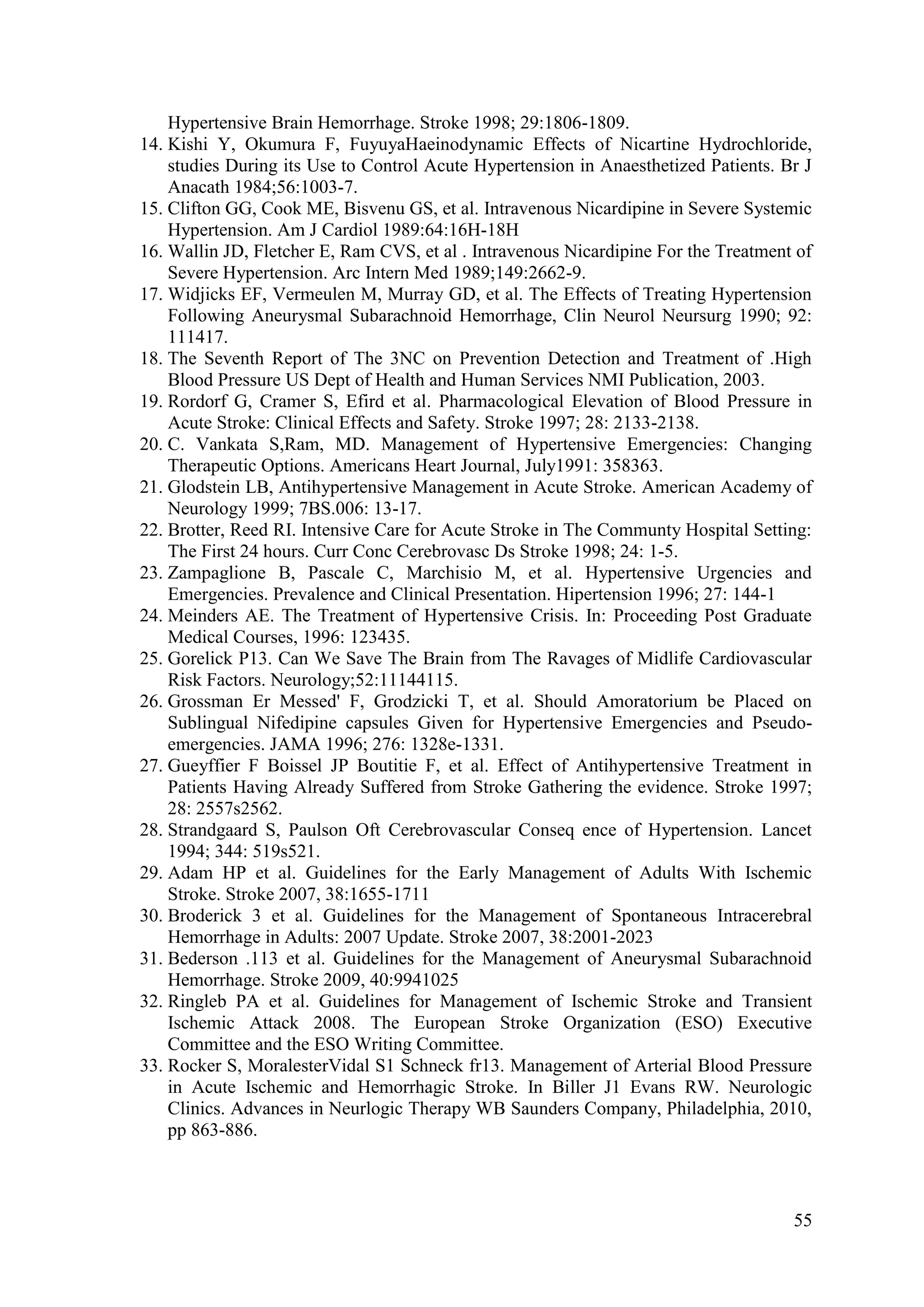 55
Hypertensive Brain Hemorrhage. Stroke 1998; 29:1806-1809.
14. Kishi Y, Okumura F, FuyuyaHaeinodynamic Effects of Nicartine Hydrochloride,
studies During its Use to Control Acute Hypertension in Anaesthetized Patients. Br J
Anacath 1984;56:1003-7.
15. Clifton GG, Cook ME, Bisvenu GS, et al. Intravenous Nicardipine in Severe Systemic
Hypertension. Am J Cardiol 1989:64:16H-18H
16. Wallin JD, Fletcher E, Ram CVS, et al . Intravenous Nicardipine For the Treatment of
Severe Hypertension. Arc Intern Med 1989;149:2662-9.
17. Widjicks EF, Vermeulen M, Murray GD, et al. The Effects of Treating Hypertension
Following Aneurysmal Subarachnoid Hemorrhage, Clin Neurol Neursurg 1990; 92:
111417.
18. The Seventh Report of The 3NC on Prevention Detection and Treatment of .High
Blood Pressure US Dept of Health and Human Services NMI Publication, 2003.
19. Rordorf G, Cramer S, Efird et al. Pharmacological Elevation of Blood Pressure in
Acute Stroke: Clinical Effects and Safety. Stroke 1997; 28: 2133-2138.
20. C. Vankata S,Ram, MD. Management of Hypertensive Emergencies: Changing
Therapeutic Options. Americans Heart Journal, July1991: 358363.
21. Glodstein LB, Antihypertensive Management in Acute Stroke. American Academy of
Neurology 1999; 7BS.006: 13-17.
22. Brotter, Reed RI. Intensive Care for Acute Stroke in The Communty Hospital Setting:
The First 24 hours. Curr Conc Cerebrovasc Ds Stroke 1998; 24: 1-5.
23. Zampaglione B, Pascale C, Marchisio M, et al. Hypertensive Urgencies and
Emergencies. Prevalence and Clinical Presentation. Hipertension 1996; 27: 144-1
24. Meinders AE. The Treatment of Hypertensive Crisis. In: Proceeding Post Graduate
Medical Courses, 1996: 123435.
25. Gorelick P13. Can We Save The Brain from The Ravages of Midlife Cardiovascular
Risk Factors. Neurology;52:11144115.
26. Grossman Er Messed' F, Grodzicki T, et al. Should Amoratorium be Placed on
Sublingual Nifedipine capsules Given for Hypertensive Emergencies and Pseudo-
emergencies. JAMA 1996; 276: 1328e-1331.
27. Gueyffier F Boissel JP Boutitie F, et al. Effect of Antihypertensive Treatment in
Patients Having Already Suffered from Stroke Gathering the evidence. Stroke 1997;
28: 2557s2562.
28. Strandgaard S, Paulson Oft Cerebrovascular Conseq ence of Hypertension. Lancet
1994; 344: 519s521.
29. Adam HP et al. Guidelines for the Early Management of Adults With Ischemic
Stroke. Stroke 2007, 38:1655-1711
30. Broderick 3 et al. Guidelines for the Management of Spontaneous Intracerebral
Hemorrhage in Adults: 2007 Update. Stroke 2007, 38:2001-2023
31. Bederson .113 et al. Guidelines for the Management of Aneurysmal Subarachnoid
Hemorrhage. Stroke 2009, 40:9941025
32. Ringleb PA et al. Guidelines for Management of Ischemic Stroke and Transient
Ischemic Attack 2008. The European Stroke Organization (ESO) Executive
Committee and the ESO Writing Committee.
33. Rocker S, MoralesterVidal S1 Schneck fr13. Management of Arterial Blood Pressure
in Acute Ischemic and Hemorrhagic Stroke. In Biller J1 Evans RW. Neurologic
Clinics. Advances in Neurlogic Therapy WB Saunders Company, Philadelphia, 2010,
pp 863-886.
 