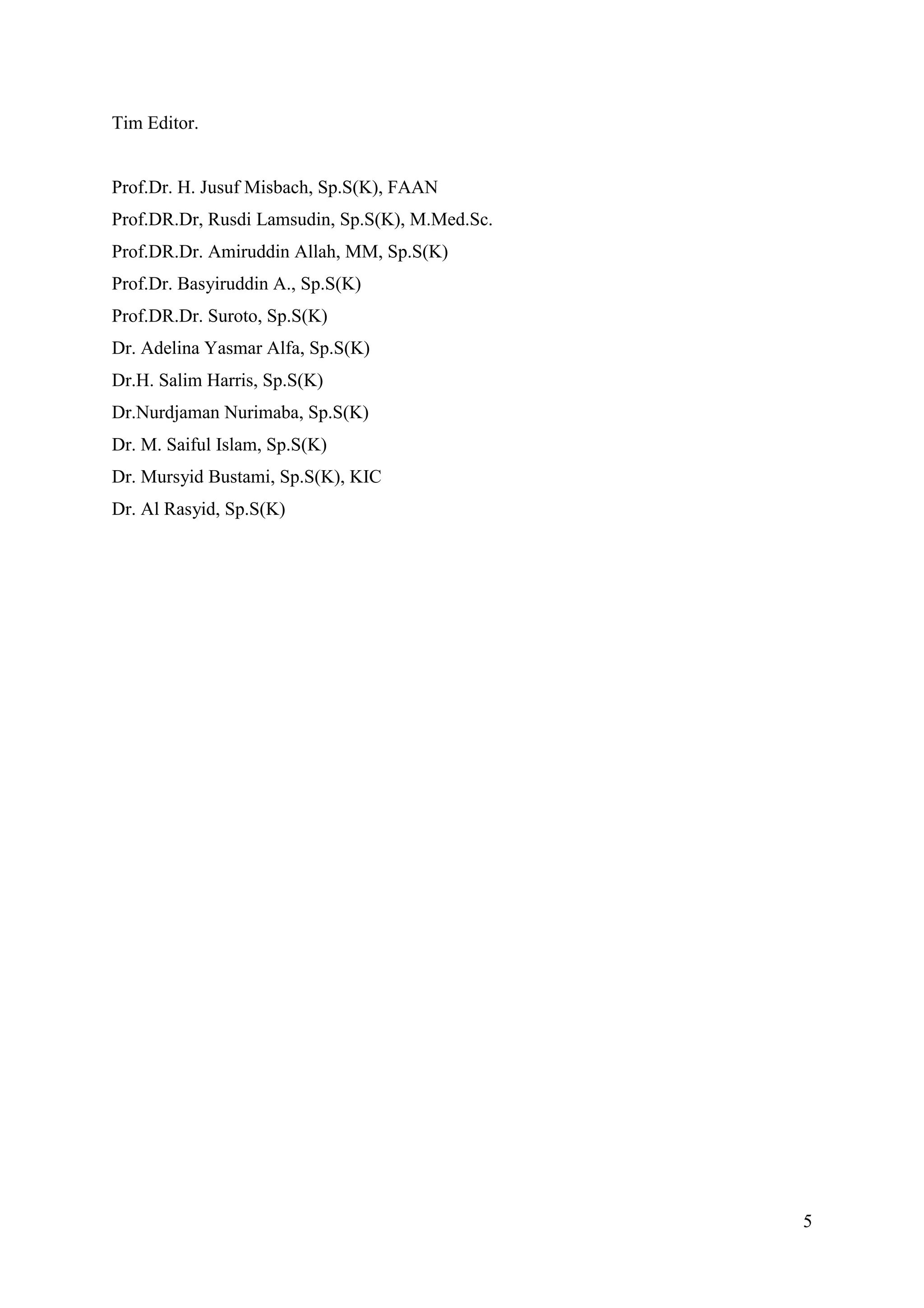 5
Tim Editor.
Prof.Dr. H. Jusuf Misbach, Sp.S(K), FAAN
Prof.DR.Dr, Rusdi Lamsudin, Sp.S(K), M.Med.Sc.
Prof.DR.Dr. Amiruddin Allah, MM, Sp.S(K)
Prof.Dr. Basyiruddin A., Sp.S(K)
Prof.DR.Dr. Suroto, Sp.S(K)
Dr. Adelina Yasmar Alfa, Sp.S(K)
Dr.H. Salim Harris, Sp.S(K)
Dr.Nurdjaman Nurimaba, Sp.S(K)
Dr. M. Saiful Islam, Sp.S(K)
Dr. Mursyid Bustami, Sp.S(K), KIC
Dr. Al Rasyid, Sp.S(K)
 