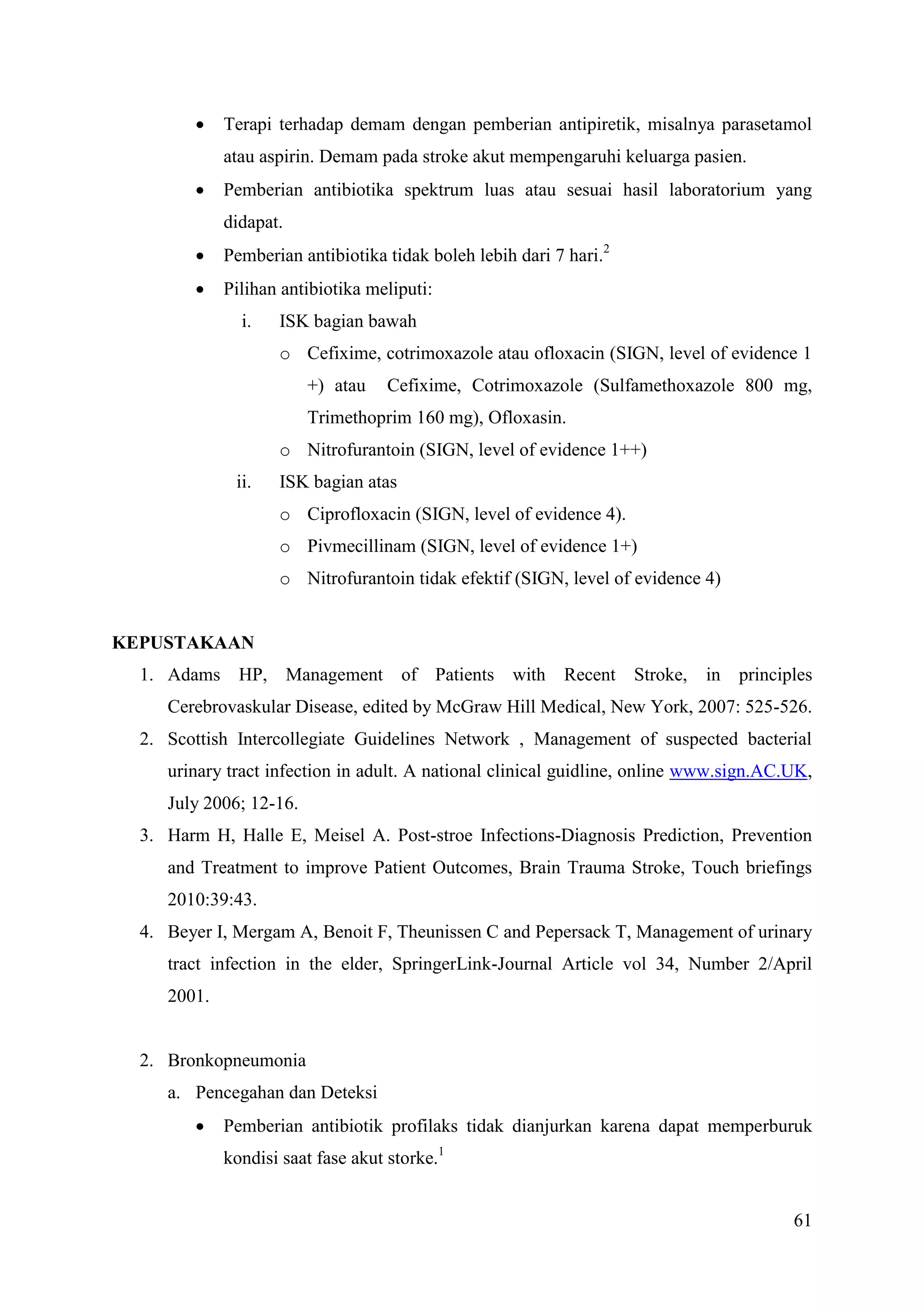 61
 Terapi terhadap demam dengan pemberian antipiretik, misalnya parasetamol
atau aspirin. Demam pada stroke akut mempengaruhi keluarga pasien.
 Pemberian antibiotika spektrum luas atau sesuai hasil laboratorium yang
didapat.
 Pemberian antibiotika tidak boleh lebih dari 7 hari.2
 Pilihan antibiotika meliputi:
i. ISK bagian bawah
o Cefixime, cotrimoxazole atau ofloxacin (SIGN, level of evidence 1
+) atau Cefixime, Cotrimoxazole (Sulfamethoxazole 800 mg,
Trimethoprim 160 mg), Ofloxasin.
o Nitrofurantoin (SIGN, level of evidence 1++)
ii. ISK bagian atas
o Ciprofloxacin (SIGN, level of evidence 4).
o Pivmecillinam (SIGN, level of evidence 1+)
o Nitrofurantoin tidak efektif (SIGN, level of evidence 4)
KEPUSTAKAAN
1. Adams HP, Management of Patients with Recent Stroke, in principles
Cerebrovaskular Disease, edited by McGraw Hill Medical, New York, 2007: 525-526.
2. Scottish Intercollegiate Guidelines Network , Management of suspected bacterial
urinary tract infection in adult. A national clinical guidline, online www.sign.AC.UK,
July 2006; 12-16.
3. Harm H, Halle E, Meisel A. Post-stroe Infections-Diagnosis Prediction, Prevention
and Treatment to improve Patient Outcomes, Brain Trauma Stroke, Touch briefings
2010:39:43.
4. Beyer I, Mergam A, Benoit F, Theunissen C and Pepersack T, Management of urinary
tract infection in the elder, SpringerLink-Journal Article vol 34, Number 2/April
2001.
2. Bronkopneumonia
a. Pencegahan dan Deteksi
 Pemberian antibiotik profilaks tidak dianjurkan karena dapat memperburuk
kondisi saat fase akut storke.1
 