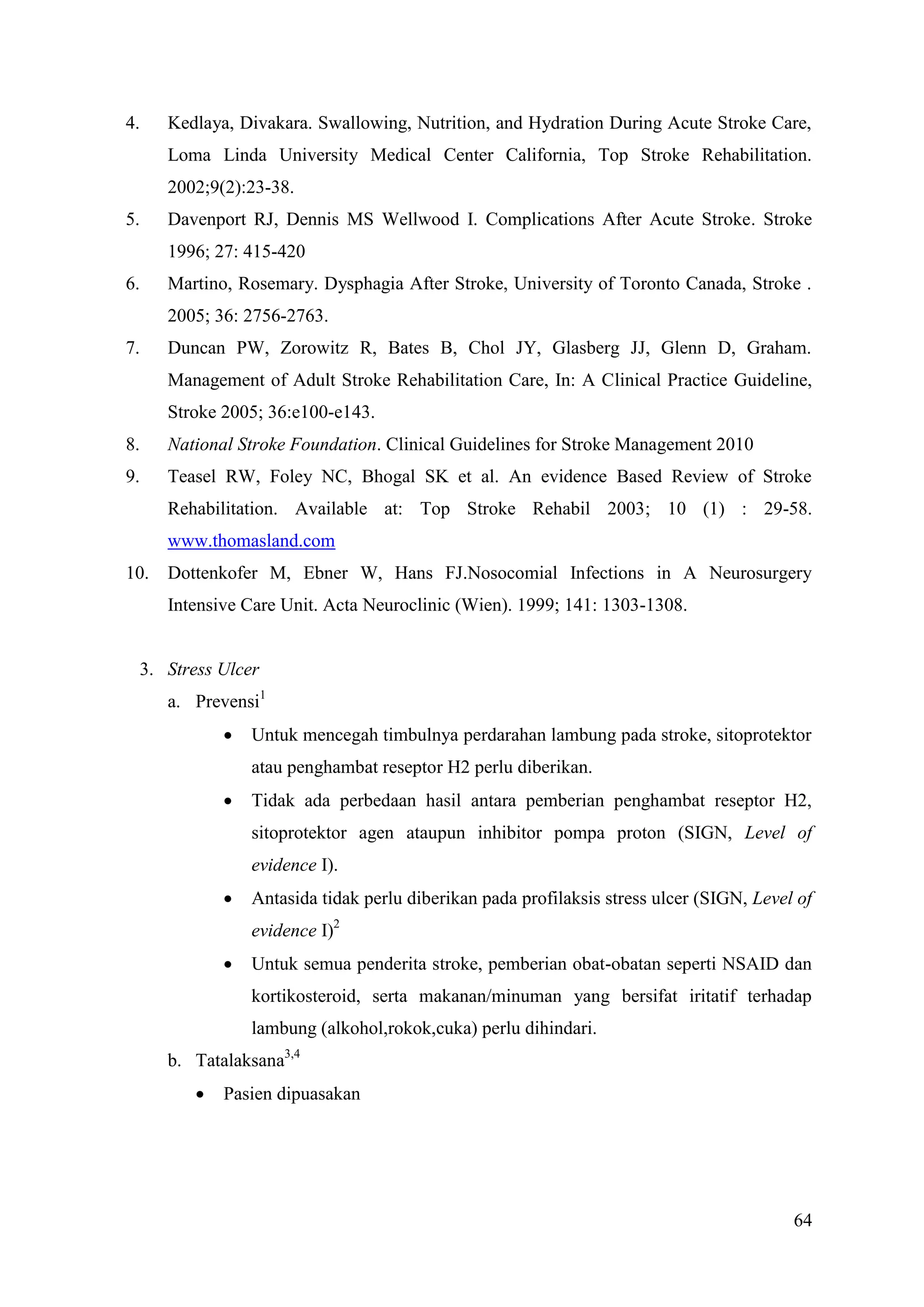 64
4. Kedlaya, Divakara. Swallowing, Nutrition, and Hydration During Acute Stroke Care,
Loma Linda University Medical Center California, Top Stroke Rehabilitation.
2002;9(2):23-38.
5. Davenport RJ, Dennis MS Wellwood I. Complications After Acute Stroke. Stroke
1996; 27: 415-420
6. Martino, Rosemary. Dysphagia After Stroke, University of Toronto Canada, Stroke .
2005; 36: 2756-2763.
7. Duncan PW, Zorowitz R, Bates B, Chol JY, Glasberg JJ, Glenn D, Graham.
Management of Adult Stroke Rehabilitation Care, In: A Clinical Practice Guideline,
Stroke 2005; 36:e100-e143.
8. National Stroke Foundation. Clinical Guidelines for Stroke Management 2010
9. Teasel RW, Foley NC, Bhogal SK et al. An evidence Based Review of Stroke
Rehabilitation. Available at: Top Stroke Rehabil 2003; 10 (1) : 29-58.
www.thomasland.com
10. Dottenkofer M, Ebner W, Hans FJ.Nosocomial Infections in A Neurosurgery
Intensive Care Unit. Acta Neuroclinic (Wien). 1999; 141: 1303-1308.
3. Stress Ulcer
a. Prevensi1
 Untuk mencegah timbulnya perdarahan lambung pada stroke, sitoprotektor
atau penghambat reseptor H2 perlu diberikan.
 Tidak ada perbedaan hasil antara pemberian penghambat reseptor H2,
sitoprotektor agen ataupun inhibitor pompa proton (SIGN, Level of
evidence I).
 Antasida tidak perlu diberikan pada profilaksis stress ulcer (SIGN, Level of
evidence I)2
 Untuk semua penderita stroke, pemberian obat-obatan seperti NSAID dan
kortikosteroid, serta makanan/minuman yang bersifat iritatif terhadap
lambung (alkohol,rokok,cuka) perlu dihindari.
b. Tatalaksana3,4
 Pasien dipuasakan
 